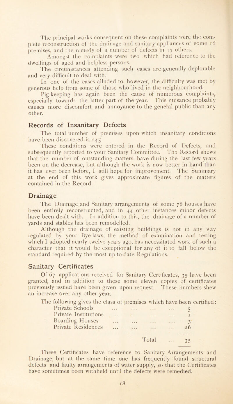 The principal works consequent on these complaints were the com¬ plete reconstruction of the drainage and sanitary appliances of some 16 premises, and the remedy of a number of defects in \j others. Amongst the complaints were two which had reference to the dwellings of aged and helpless persons. The circumstances attending such cases are generally deplorable and very difficult to deal with. In one of the cases alluded to, however, the difficulty was met by generous help from some of those who lived in the neighbourhood. Pig-keeping has again been the cause of numerous complaints, especially towards the latter part of the year. This nuisance probably causes more discomfort and annoyance to the general public than any other. Records of Insanitary Defects The total number of premises upon which insanitary conditions have been discovered is 245. These conditions were entered in the Record of Defects, and subsequently reported to your Sanitary Committee. The Record shews that the number of outstanding matters have during the last few years been on the decrease, but although the work is now better in hand than it has ever been before, I still hope for improvement. The Summary at the end of this work gives approximate figures of the matters contained in the Record. Drainage 'The Drainage and Sanitary arrangements of some 78 houses have been entirely reconstructed, and in 44 other instances minor defects have been dealt with. In addition to this, the drainage of a number of yards and stables has been remodelled. Although the drainage of existing buildings is not in any way regulated by your Bye-laws, the method of examination and testing which I adopted nearly twelve years ago, has necessitated work of such a character that it would be exceptional for any of it to fall below the standard required by the most up-to-date Regulations. Sanitary Certificates Of 67 applications received for Sanitary Certificates, 35 have been granted, and in addition to these some eleven copies of certificates previously issued have been given upon request. These numbers shew an increase over any other year. The following gives the class of premises which have Private Schools Private Institutions Boarding Houses Private Residences been certified: 5 3 26 Total ... 35 These Certificates have reference to Sanitary Arrangements and Drainage, but at the same time one has frequently found structural defects and faulty arrangements of water supply, so that the Certificates have sometimes been withheld until the defects were remedied.