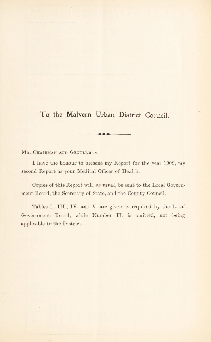 To the Malvern Urban District Council Mr. Chairman and Gentlemen, I have the honour to present my Report for the year 1909, my second Report as your Medical Officer of Health. Copies of tihisi Report will, as usual, be sent to the Local Govern¬ ment Board, the Secretary of State, and the County Council. Tables I., III., IV. and V. are given as required by the Local Government Board, while Number II. is omitted, not being applicable to the District.