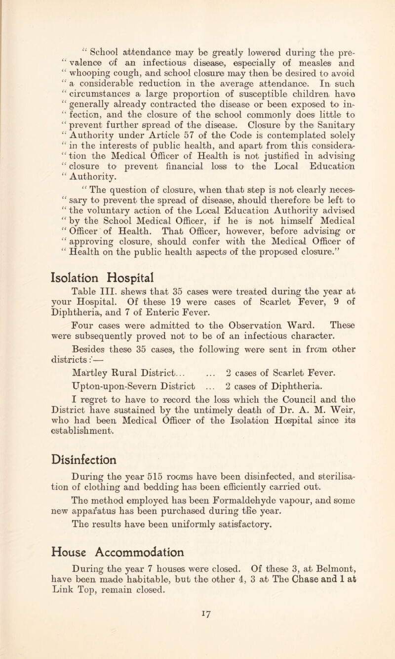 u School attendance may he greatly lowered during the pre- “ valence of an infectious disease, especially of measles and “ whooping cough, and school closure may then be desired to avoid “ a considerable reduction in the average attendance. In such “ circumstances a large proportion of susceptible children have “ generally already contracted the disease or been exposed to in- “ fection, and the closure of the school commonly doe© little to “ prevent further spread of the disease. Closure by the Sanitary “ Authority under Article 57 of the Code is contemplated solely “ in the interest© of public health, and apart from this conisidera- “ tion the Medical Officer of Health is not justified in advising “ closure to prevent financial loss to the Local Education “ Authority. “ The question of closure, when that step is not clearly neces- “ sary to prevent the spread of disease', should therefore be left to “ the voluntary action of the Local Education Authority advised “ by the School Medical Officer, if he is not himself Medical “ Officer of Health. That Officer, however, before advising or “ approving closure, should confer with the Medical Officer of “ Health on the public health aspects of the proposed closured Isolation Hospital Table III. shew© that 35 case© were treated during the year at your Hospital. Of these 19 were cases of Scarlet Fever, 9 of Diphtheria, and 7 of Enteric Fever. Four cases were' admitted to the Observation Ward. These were subsequently proved not to be of an infectious character. Besides these 35 cases, the following were sent in from other districts— Martley Rural District... ... 2 cases of Scarlet Fever. Upton-upon-Severn District ... 2 cases of Diphtheria. I regret to have to record the loss which the Council and the District have sustained by the untimely death of Dr. A. M. Weir, who had been Medical Officer of the Isolation Hospital since its establishment. Disinfection During the year 515 rooms have been disinfected, and sterilisa¬ tion of clothing and bedding has been efficiently carried out. The method employed has been Formaldehyde vapour, and some new apparatus has been purchased during the year. The results have been uniformly satisfactory. House Accommodation During the year 7 houses were closed. Of these 3, at Belmont, have been made habitable, but the other 4, 3 at The Chase and 1 at Link Top, remain closed.