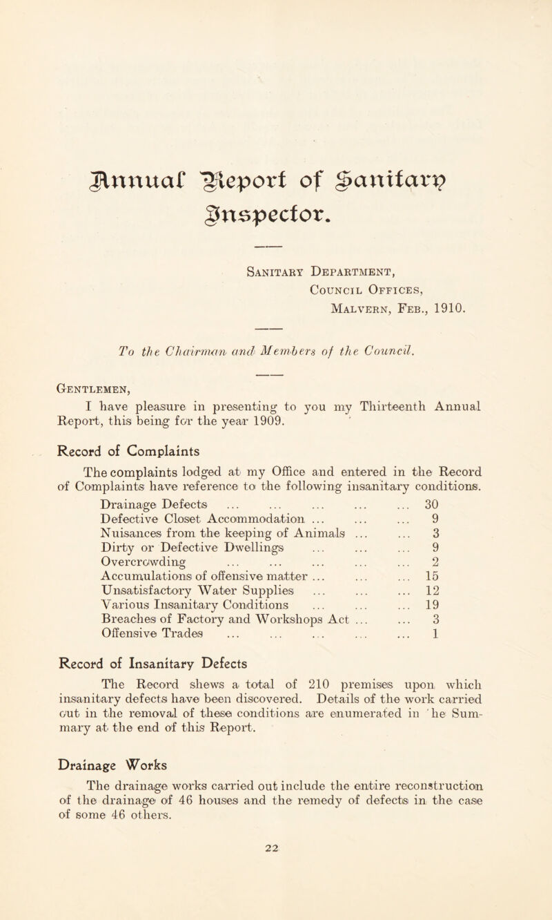 Jlnnuaf Report of g>anitavp gnspector. Sanitary Department, Council Offices, Malvern, Feb., 1910. To the Chairman and Members of the Council. Gentlemen, I have pleasure in presenting to you my Thirteenth Annual Report, this being for the year 1909. Record of Complaints The complaints lodged at my Office and entered in the Record of Complaint® have reference to the following insanitary conditions. Drainage Defect® ... ... ... ... ... 30 Defective Closet Accommodation ... ... ... 9 Nuisances from the keeping of Animals ... ... 3 Dirty or Defective Dwellings ... ... ... 9 Overcrowding ... ... ... ... ... 2 Accumulations of offensive matter ... ... ... 15 Unsatisfactory Water Supplies ... ... ... 12 Various Insanitary Conditions ... ... ... 19 Breaches of Factory and Workshops Act ... ... 3 Offensive Trades ... ... . . ... ... 1 Record of Insanitary Defects The Record shews a total of 210 premises upon which insanitary defects have been discovered. Details of the work carried out in the removal of these conditions are enumerated in he Sum¬ mary at' the end of this Report. Drainage Works The drainage works carried out include the entire reconstruction of the drainage of 46 houses and the remedy of defect® in the case of some 46 others.