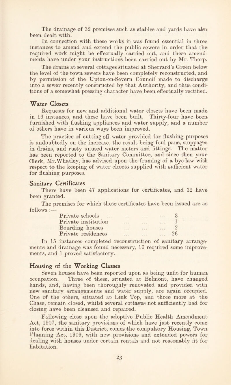 The drainage of 32 premise® such as stables and yards' have also been dealt with. In connection with these works' it wais found essential in three instances to amend and extend the public sewers in order that' the required work might be effectually carried out, and these amend¬ ments! have under your instructions! been carried out by Mr. Thorp. The drains at several cottages situated at Sherrard’s Green below the level of the town sewers have been completely reconstructed, and by permission o'f the Upton-on-Severn Council made to discharge into a sewer recently constructed by that Authority, and thus condi¬ tions of a somewhat pressing character have been effectually rectified. Water Closets Requests for new and additional water closets have been made in 16 instances, and these have been built. Thirty-four have been furnished with flushing appliances and water supply, and a number of others have in various ways: been improved. The practice of cutting off water provided for flushing purposes is undoubtedly on the increase, the result being foul pans, stoppages in drains, and rusty unused water meters and fittings. The matter has been reported to the Sanitary Committee, and since then your Clerk, Mr.Whatley, has advised upon the framing of a bye-law with respect to the keeping of water closets supplied with sufficient water for flushing purposes. Sanitary Certificates There have been 47 applications for certificates, and 32 have been granted. The premises for which these certificates have been issued are as follows: — Private schools Private institution Boarding houses Private residences 3 1 2 26 In 15 instances completed reconstruction of sanitary arrange¬ ments and drainage was found .necessary, 16 required some improve¬ ments, and 1 proved satisfactory. Housing of the Working Classes Seven houses have been reported upon as being unfit for human occupation. Three of these, situated at Belmont, have changed hands, and, having been thoroughly renovated and provided with new sanitary arrangements and water supply, are again occupied. One of the others, situated at Link Top, and three more at the Chase, remain closed, whilst several cottages not sufficiently bad for closing have been cleansed and repaired. Following close upon the adoptive Public Health Amendment Act, 1907, the sanitary provisions of which have just recently come into force within this District, comes the compulsory Housing, Town Planning Act, 1909, with new provisions and extended powers for dealing with houses under certain rentals and not reasonably fit for habitation.