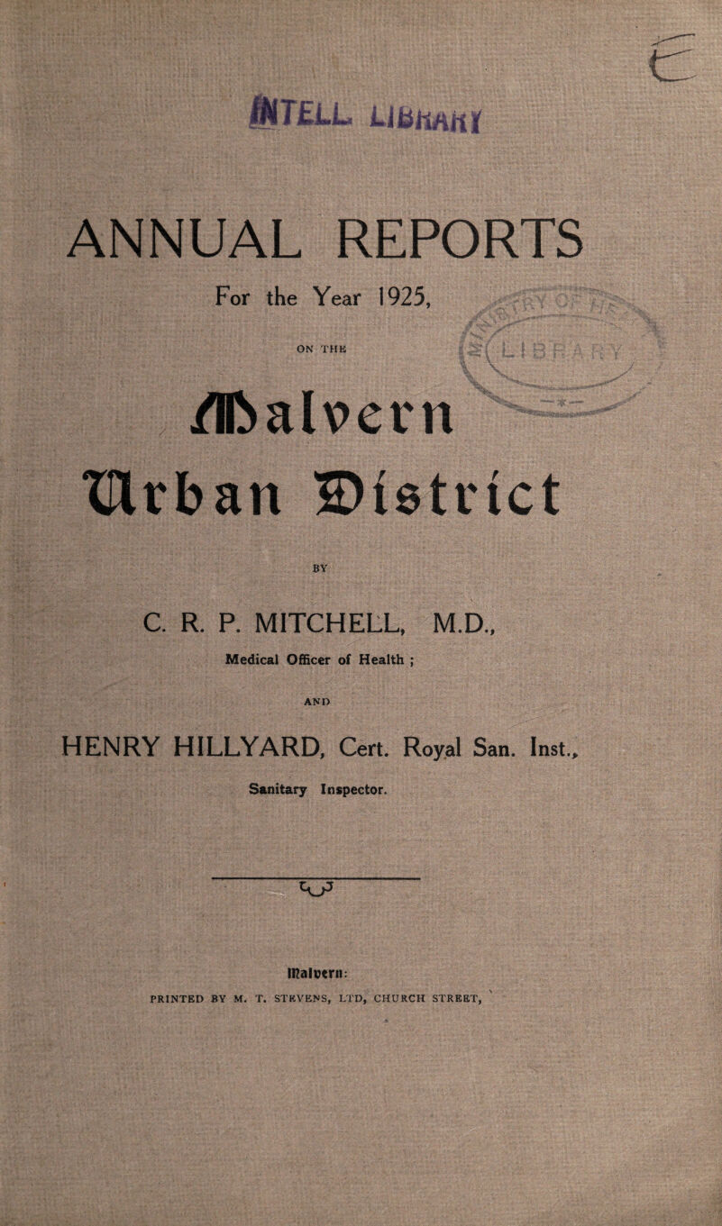 ANNUAL REPORTS For the Year 1925, ON THE /E>alv>ern XUrban District BY C. R. P. MITCHELL, M.D., Medical Officer of Health ; AND HENRY H1LLYARD, Cert. Royal San. Inst., Sanitary Inspector. iRalvtrn: PRINTED BY M. T. STEVENS, LTD, CHURCH STREET,