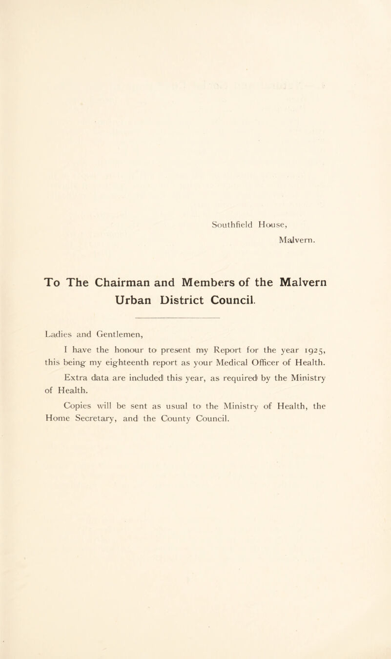 Southfield House, Malvern. To The Chairman and Members of the Malvern Urban District Council. Ladies and Gentlemen, I have the honour tx> present miy Report for the year 1925, this being- my eighteenth report as your' Medical Officer of Health. Extra diata are included! this year, as required by the Ministry of Health. Copies will be sent as usual to the Ministry of Health, the Home Secretary, and the County Council.