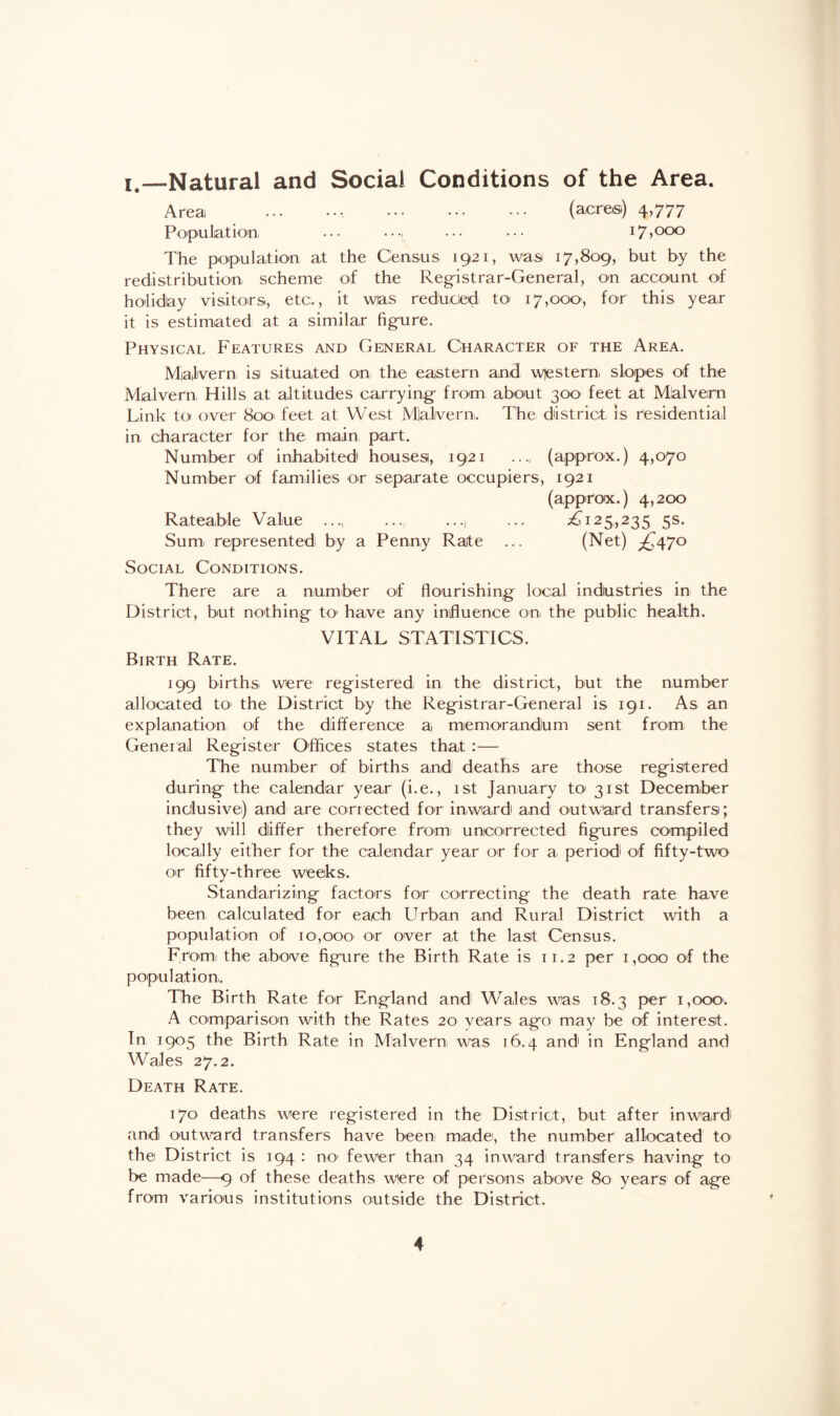 i.—Natural and Social Conditions of the Area. Area .. . (acres) 4,777 Population ••• •••. ••• ••• 17,000 The population at the Census 1921, was 17,809, but by the redistribution scheme of the Registrar-General, on account of holiday visitors, etc., it was reduced to 17,000, for this year it is estimated at a similar figure. Physical Features and General Character of the Area. Malvern isi situated on the eastern and western, slopes of the Malvern, Hills at altitudes carrying from about 300 feet at Malvern Link to over 800' feet at West M|a,lvern. The district Is residential in character for the main part. Number of inhabited! houses, 1921 ..., (approx.) 4,070 Number of families or separate occupiers, 1921 (approx.) 4,200 Rateable Value ..., ..., ... ^125,235 5s. Sum represented! by a Penny Rate ... (Net) ^470 Social Conditions. There are a number of flourishing local industries in the District, but nothing to* have any influence on, the public health. VITAL STATISTICS. Birth Rate. 199 births, were registered in the district, but the number allocated to the District by the Registrar-General is 191. As an explanation of the difference a memorandum sent from the Gener al Register Offices states that :— The number of births and deaths are those registered during the calendar year (be., 1st January to 31st December inclusive) and are corrected for inward and outward transfers; they will differ therefore from, uncorrected figures compiled locally either for the calendar year or for a period of fifty-two or fifty-three weeks. Standarizing factors for correcting the death rate have been calculated for each Urban and Rural District with a population of 10,000 or over at the last Census. From the above figure the Birth Rate is 11.2 per 1,000 of the population. The Birth Rate for England and Wales was 18.3 per 1,000. A comparison with the Rates 20 years ago may be of interest. In 1905 the Birth Rate in Malvern was 16.4 and1 in England and Wales 27.2. Death Rate. 170 deaths were registered in the District, but after inward and outward transfers have been made, the number allocated to the District is 194 : no1 fewer than 34 inward transfers having to be made—9 of these deaths were of persons above 80 year's of age from various institutions outside the District.