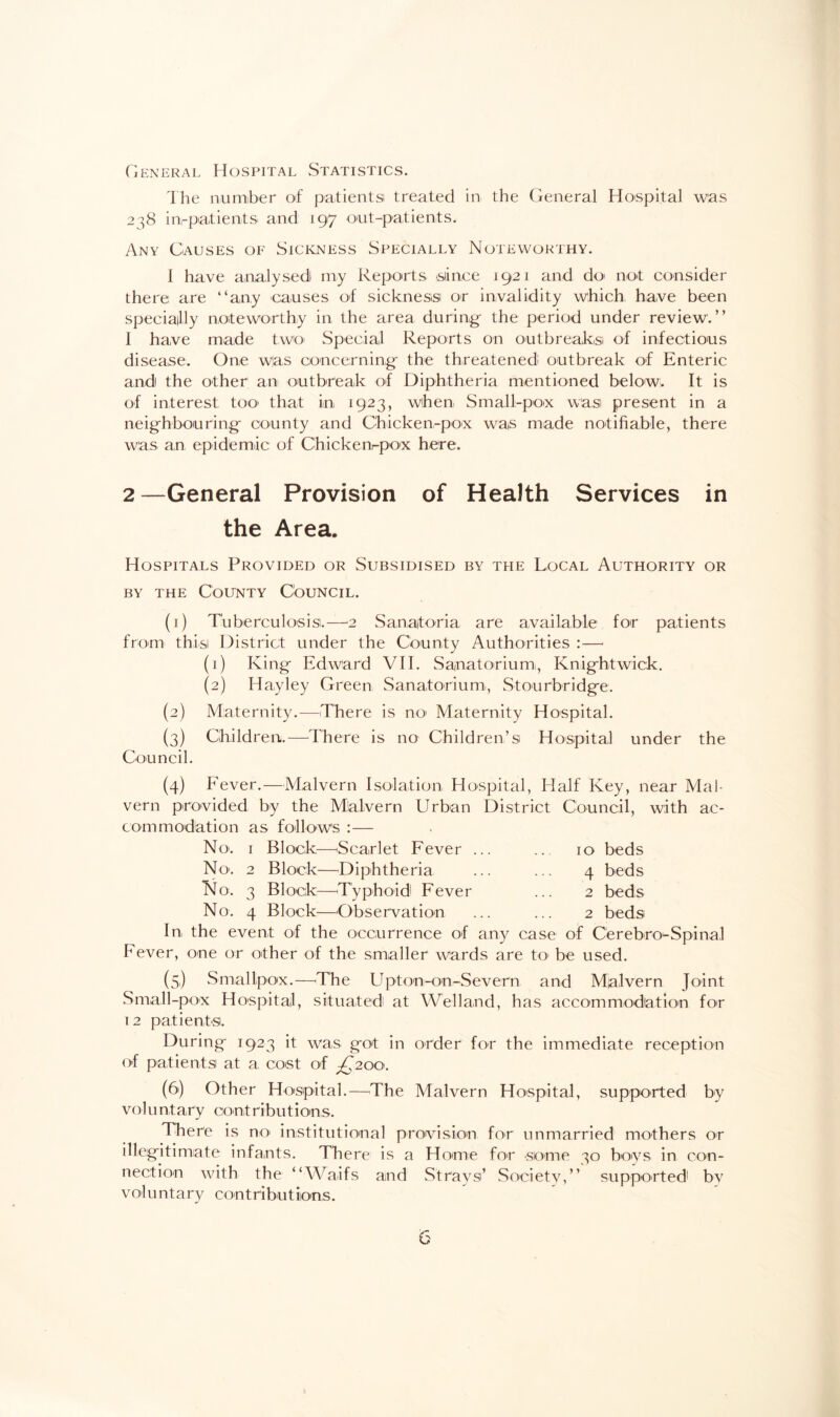 General Hospital Statistics. The number of patients treated in the General Hospital was 238 in-patient S' and 197 out-patients. Any Causes of Sickness Specially Noteworthy. I have analysed my Reports since 1921 and do not consider there are “any causes of sickness or invalidity which have been speciality noteworthy in the area during the period under review.” I have made two- Special Reports on outbreaks of infectious disease. One wlas concerning the threatened: outbreak of Enteric and the other an outbreak of Diphtheria mentioned below. It is of interest too that in 1923, when Small-pox was present in a neighbouring county and Chicken-pox was made notifiable, there was an epidemic of Chicken-pox here. 2—General Provision of Health Services in the Area. Hospitals Provided or Subsidised by the Local Authority or by the County Council. (1) Tuberculosis.—2 Sanatoria are available for patients from this District under the County Authorities : — (1) King Edward VII. Sanatorium, Knightwick. (2) ITay ley Green Sanatorium, Stourbridge. (2) Maternity.—There is no* Maternity Hospital. (3) Children.—There is no Children’s Hospital under the Council. (4) Fever.—Malvern Isolation Hospital, Half Key, near Mal¬ vern provided by the Mlal-vem Urban District Council, with ac¬ commodation as follows :— No. 1 Block—Scarlet Fever ... ... 10 beds No. 2 Block—Diphtheria ... ... 4 beds No. 3 Block—Typhoid! Fever ... 2 beds No. 4 Block—Observation ... ... 2 beds In the event of the occurrence of any case of Cerebro-Spinal Fever, one or other of the smaller wards are to be used. (5) Smallpox.—The Upton-on-Severn and Malvern Joint Small-pox Hospital, situated at Welland, has accommodation for 12 patients. During 1923 it was got in order for the immediate reception of patients at a cost of ^200. (6) Other Hospital.—The Malvern Hospital, supported by vo 1 u nt ary coot r i bution s. There is no institutional provision for unmarried mothers or illegitimate infants. There is a Home for some 30 boys in con¬ nection with the “Waifs and Strays’ Society,” supported: by voluntary c on t r i bu t ion s.