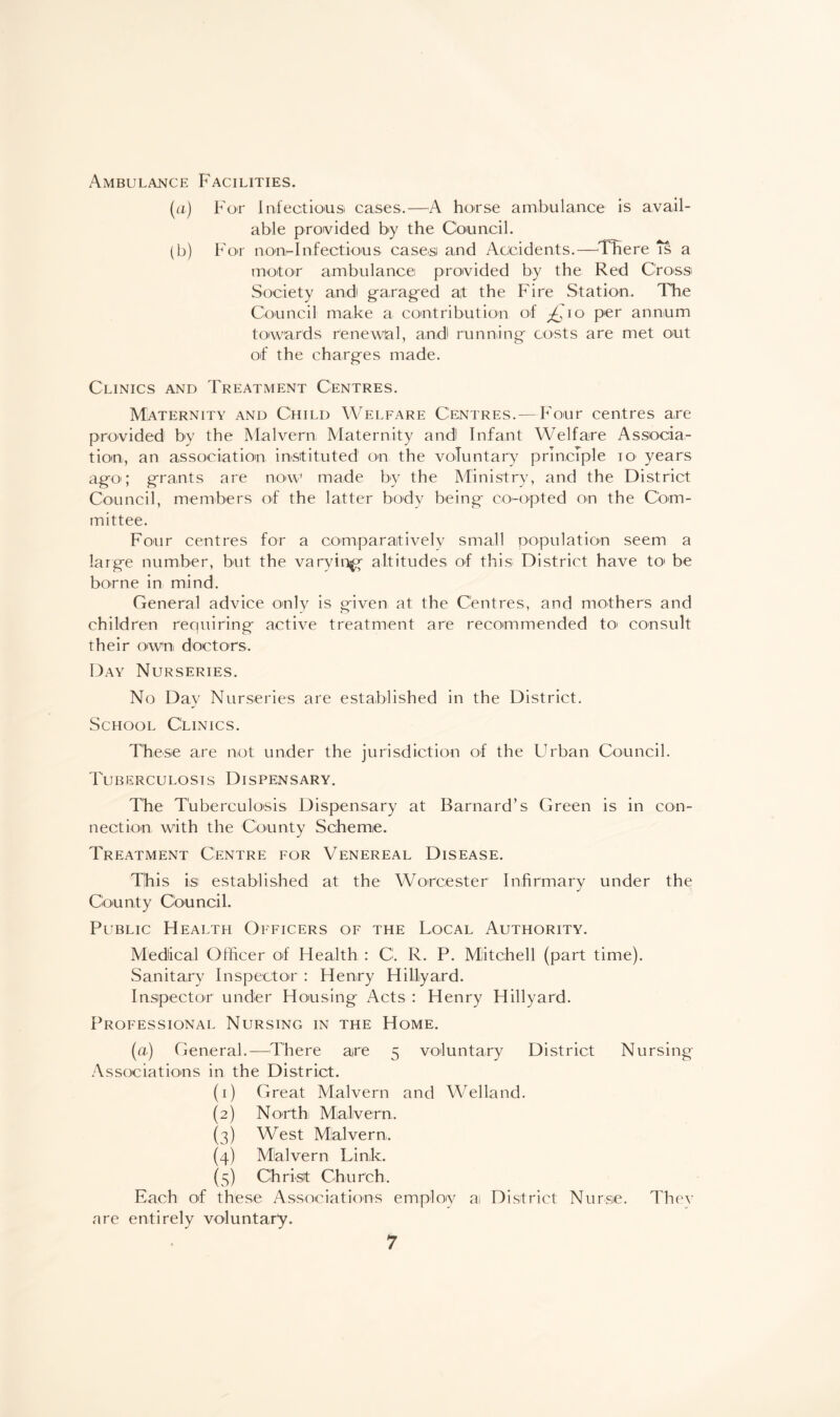 Ambulance Facilities. (a) For Infectious cases.—A horse ambulance is avail¬ able provided by the Council. (b) For non-Infectious cases and Accidents.—There is a motor ambulance provided by the Red Cross Society and garaged at the Fire Station. The Council make a contribution of io per annum towards renewal, a.ndl running costs are met out of the charges made. Clinics and Treatment Centres. Maternity and Child Welfare Centres.—Four centres are provided by the Malvern Maternity andl Infant Welfare Associa¬ tion, an association instituted on the voluntary principle 10 years ago'; grants are now1 made by the Ministry, and the District Council, members of the latter body being co-opted on the Com¬ mittee. Four centres for a comparatively small population seem a large number, but the varvin^g altitudes of this District have to be borne in mind. General advice only is given at the Centres, and mothers and children requiring active treatment are recommended to> consult their own doctors. Day Nurseries. No Day Nurseries are established in the District. School Clinics. These are not under the jurisdiction of the Urban Council. Tuberculosis Dispensary. The Tuberculosis Dispensary at Barnard’s Green is in con¬ nection with the County Scheme. Treatment Centre for Venereal Disease. This is; established at the Worcester Infirmary under the County Council. Public Health Officers of the Local Authority. Medical Officer of Health : C. R. P. Miitchell (part time). Sanitary Inspector : Henry Hillyard. Inspector under Housing Acts : Henry Hillyard. Professional Nursing in the Home. (a) General.—There are 5 voluntary District Nursing Associations in the District. (1) Great Malvern and Welland. (2) North Malvern. (3) West Malvern. (4) Malvern Link. (5) C'h rist Chu rch. Each of these Associations employ ai District Nurse. Thev are entirely voluntary.