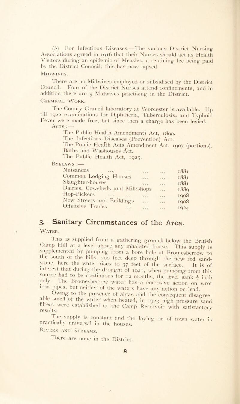 (b) For Infectious Diseases.—The various District Nursing Associations agreed in, 19161 that their Nurses should act as Health Visitors during an epidemic; of Measles, a retaining fee being paid by the District Council; this has now lapsed. MiIDWIVES. There are no M|id,wives employed or subsidised by the District Council. Four of the District Nurses attend confinements, and in addition there are 5 Midwives practising in the District. Chemical Work. The County Council laboratory at Worcester is available. Up till 1922 examinations! for Diphtheria, Tuberculosis, and Typhoid Fever were made free, but since then a charge has been levied. Acts :— The Public, Health Amendment) Act, 1890. The Infectious Diseases (Prevention) Act. The Public Health Acts Amendment Act, 1907 (portions). Baths and Wajshouses Act. The Public Health Act, 1925. Byelaws :— Nuisances ..., Common Lodging Houses Slaughter-houses Dairies, Cowsheds and Milkshops Hop-Pickers New Streets and Buildings Offensive Trades 1881 1881 1881 1889 1908 1908 I924 3.—Sanitary Circumstances of the Area. Water. This is supplied from a gathering ground below the British Camp' Hill at a level above any inhabited house. This supply is supplemented by pumping from, a bore hole at Bromesberrow to the south of the hills, 200 feet deep through the new red sand¬ stone, here the water risieis to 37 feet of the surface. It is of interest that during the drought of 1921, when pumping from this source had to be continuous for 12 months, the level sank | inch only. . The Bromesberrow water has a corrosive action on wrot iron pipes, but neither of the waters have any action on lead. Owing to the presence of algae and the consequent disagree¬ able smell of the w|ater when, heated, in 1923 high pressure sand filters were established at the Camp Reservoir with satisfactory results. ' - The supply is constant and the laying on of town water is practically universal in the houses. Rivers and Streams. Theie are none in the District.