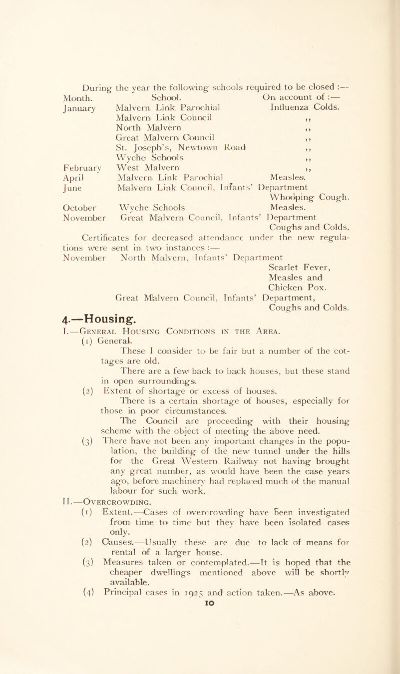 J anua ry F ebruary April June October November >» y > y y y y y y y y During the year the following schools required to be closed :- Month. School. On account of : — Malvern Link; Parochial Influenza Colds. Malvern Link Council North Mialvern Great Mialvern Council St. Joseph’s, Newtown Road' Wychei Schools West Malvern Malvern Link Parochial Measlesi. Malvern Link Council, Infants’ Department Whooping Cough. Wyche Schools Measles. Great Malvern Council, Infants’ Department Cough si and Colds. Certificates for decreased attendance under the new regula¬ tions were sent in two instances — November North Malvern, Infants’ Department Scarlet Fever, Measles and Chicken Pox. Great Mialvern Council, Infants’ Department, Coughs and' Colds. 4.—Housing. I.—General Housing Conditions in the Area. (1) General. These I consider to< be fair but a number of the cot¬ tages are old. There are a few back to back houses, but these stand in open siur rounding si. (2) Extent of shortage or excess of houses. There is a, certain shortage of houses, especially for those in poor circumstances. The Council are proceeding with their housing scheme with the object of meeting the above need. (3) There have not been any important changes in the popu¬ lation, the building of the new tunnel undler the hills for the Great Western Railway not having brought any great number, as would have been the case years ago', before machinery had replaced much of the manual labour for such work. II.—Overcrowding. (1) Extent.—Cases of overcrowding have been investigated from time to time but they have been Isolated cases only. (2) Causes.—Usually these are doe to' lack of means for rental of a larger house. (3) Measures taken or contemplated.—It is hoped that the cheaper dwellings mentioned above will be shortly available. Principal cases in 1925 and action taken.—As above. ID (4)