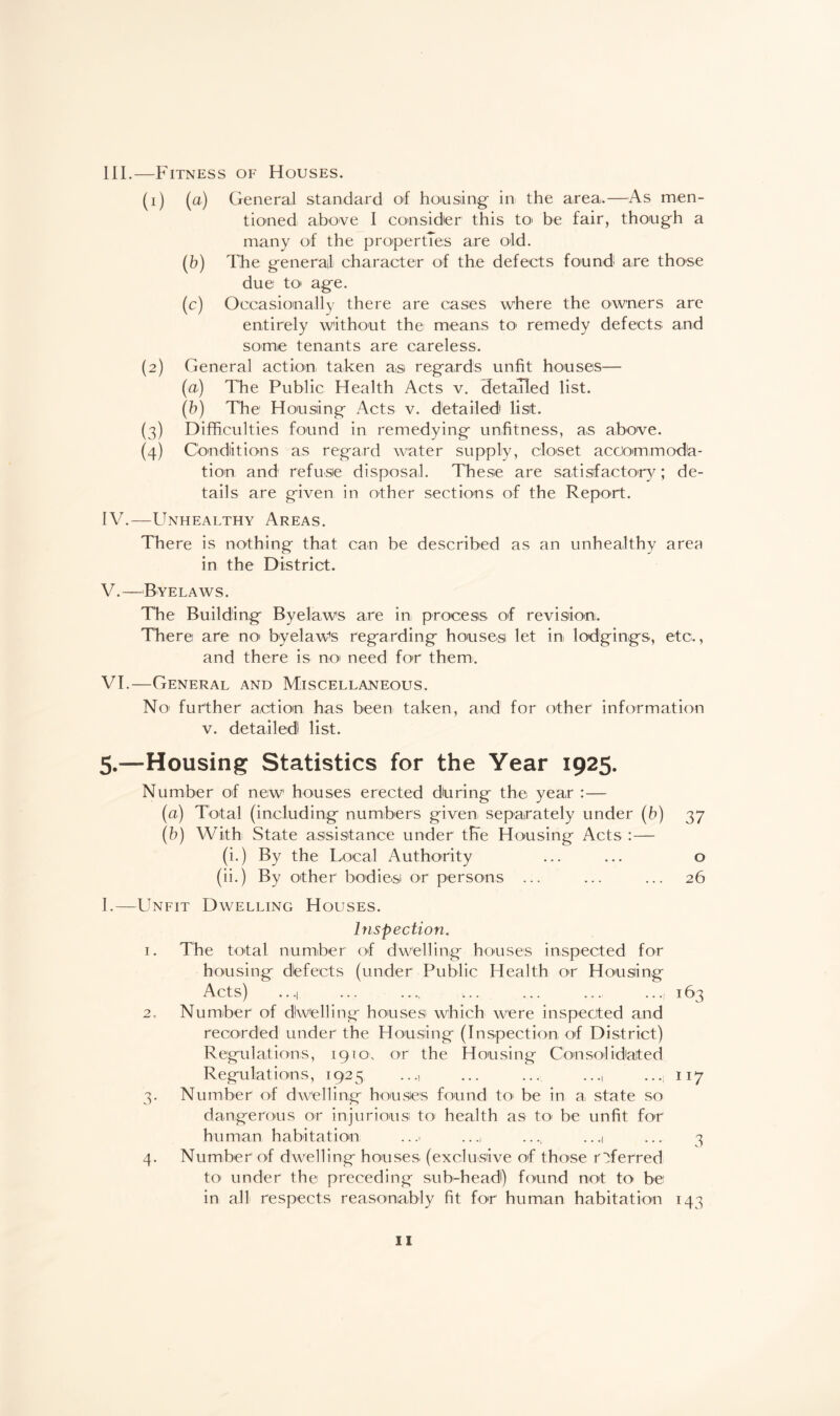 III. —Fitness of Houses. (1) (a) General standard of housing- in the area,.—As men¬ tioned above I consider this to> be fair, though a many of the properties are old. (b) The general character of the defects found are those due to» age. (c) Occasionally there are cases where the owners are entirely without the means to' remedy defects and some tenants are careless. (2) General action taken a,si regards unfit houses— (a) The Public Health Acts v. detailed list. (b) The Housing Acts v. detailed list. (3) Difficulties found in remedying unfitness, as above. (4) Conditions as regard water supply, closet accommoda¬ tion and refuse disposal. These are satisfactory; de¬ tails are given in other sections of the Report. IV. —Unhealthy Areas. There is nothing that can be described as an unhealthy area in the District. V. —Byelaws. The Building Byelaws are in process of revision. There are no> byelaw’s regarding houses let in lodgings, etc., and there is no need for them. VI. —General and Miscellaneous. No further action has been taken, and for other information v. detailed list. 5.—Housing Statistics for the Year 1925. Number of new houses erected during the year :— (a) Total (including numbers given separately under (h) 37 (b) With State assistance under the Housing Acts :— (i.) By the Local Authority ... ... o (ii.) By other bodies or persons ... ... ... 26 I.—Unfit Dwelling Houses. Inspection. 1. The total number of dwelling houses inspected for housing defects (under Public Health or Housing Acts) ...| ... .... ... ... ... ...,163 2. Number of dlwelling houses which were inspected and recorded under the Housing (Inspection of District) Regulations, 1910, or the Housing Consolidated Regulations, 1925 ..., ... ... ..., ...; 117 3. Number of dwelling houses found to be in a, state so dangerous or injurious to health as to be unfit for human habitation .. .> ....., .. .1 ... 3 4. Number of dwelling houses (exclusive of those referred to under the preceding sub-head) found not to be in all respects reasonably fit for human habitation 143