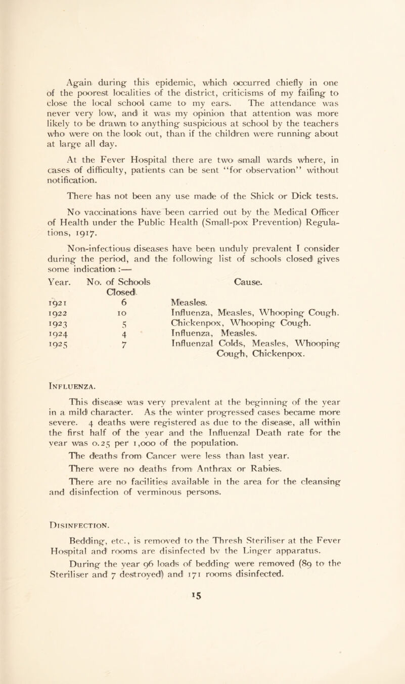 of the poorest localities of the district, criticisms of my faifing to close the local school came to my ears. The attendance was never very low, andl it was my opinion that attention was more likely to be drawn to anything suspicious at school by the teachers who were on the look out, than if the children were running about at large all day. At the Fever Hospital there are two small wards where, in cases of difficulty, patients can be sent “for observation” without notification. There has not been any use madie of the Shick or Dick tests. No vaccinations have been carried out by the Medical Officer of Health under the Public Health (Small-pox Prevention) Regular tions, 1917. Non-infectiousi diseases have been unduly prevalent I consider during the period, and the following list of schools closed gives some indication :— Year. No. of Schools Closed. Cause. 1921 6 Mbasles. 1922 10 Influenza, Measles, Whooping Cough. 1923 5 Chickenpox, Whooping Cough. i924 4 Influenza, Measles. I9,25 7 Influenzal Colds, Measles, Whooping Cough, Chickenpox. Influenza. This disease was very prevalent at the beginning of the year in a mild character. As the winter progressed cases became more severe. 4 deaths were registered as due to the disease, all within the first half of the year and the Influenzal Death rate for the year was 0.25 per 1,000 of the population. The deaths from Cancer were less than last year. There were no deaths from Anthrax or Rabies. There are no facilities available in the area for the cleansing and disinfection of verminous persons. Disinfection. Bedding, etc., is removed to* the Thresh Steriliser at the Fever Hospital and rooms are disinfected bv the Linger apparatus. During the year 96 loads of bedding were removed (89 to the Steriliser and 7 destroyed!) and 171 rooms disinfected. *5
