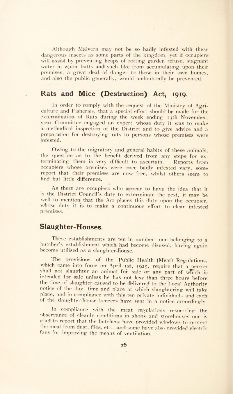 Although Malvern may not be so1 badly infested with these dangerous insects as some parts of the kingdom, yet if occupiers will assist by preventing heaps of rotting garden refuse, stagnant water in w’ater butts a.ndl such like from accumulating upon their premises, a great deal of danger to those in their own homes, and also the public generally, would undoubtedly be prevented. Rats and Mice (Destruction) Act, 1919. In order to comply with the request of the Ministry of Agri¬ culture and Fisheries, that a special effort should bp made for the extermination of Rats during the week ending 13th November, your Committee engaged an expert whose duty it was to make a methodical inspection of the District and to give advice and a preparation for destroying rats to' persons whose premises were infested. Owing to the migratory and general habits of these animals, the question as to the benefit derived from any steps for ex¬ terminating them isi very difficult to ascertain. Reports from occupiers whose premises were once badly infested vary, some report that their premises are now free, whilst others seem' to find1 but little difference. * As there are occupiers who* appear to have the idea that it is the District Council’s duty to exterminate the pest, it mav be well tot mention that the Act places this dutv upon the occupier, whose duty it is to make a continuous effort to clear infested premises. Slaughter-Houses. These establishments are ten in number, one belonging to a butcher’s establishment which had! become disused, having again become utilised as ai slaughter-house. The provisions of the Public Health (Meat) Regulations, which' came into force on April 1st, 1923, require that a person shall not slaughter an animal for sale or anv part of winch is intended for sale unless he has not less than three hours before the time of slaughter caused1 to be delivered to1 the Local Authority notice of the day, time and olace- at which slaughtering will take place, andi in compliance with this ten private individluails and each of the slaughter-house keepers have sent in a notice accordingly. fn compliance with the meat regulations respecting the observance of cleanly conditions in shops and storehouses one is dad toi report that the butchers1 have provided windows to1 protect the meat from dbst, flies, etc., and' some have also provided1 electric fans for improving the means of ventilation.