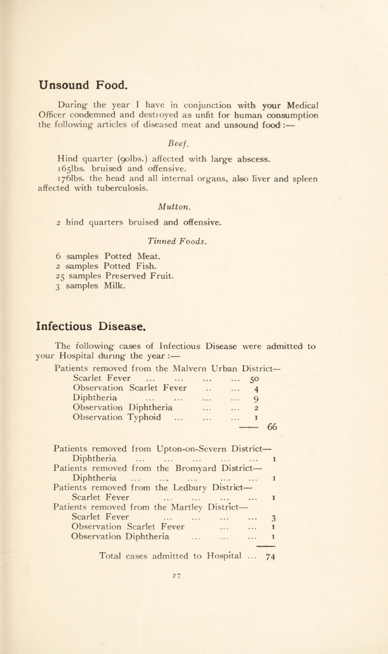 Unsound Food. During- the year I have in conjunction with your Medical Officer condemned and destroyed asi unfit for human consumption the following articles of diseased meat and unsound food:— Beef. Hind quarter (golbs.) affected with larg-e abscess. i65.1bs. bruised and offensive. i761bs. the head and all internal org-ans, also liver and spleen affected with tuberculosis. Mutton. 2 hind quarters bruised aind offensive. Tinned Foods. 6 samples Potted Meat. 2 samples Potted Fish. 25 samples Preserved Fruit. 3 samples Milk. Infectious Disease. The following- cases of Infectious Disease were admitted to your Hospital during- the year :— Patients removed from the Malvern Urban District— Scarlet Fever ... ... ... ... 50 Observation Scarlet Fever .. ... 4 Diphtheria ... ... ... ... 9 Observation Diphtheria ... ... 2 Observation Typhoid ... ... ... 1 — 66 Patients removed from Upton-on-Severn District— Diphtheria ... ... ... ... ... 1 Patients removed from the Bromyard District—- Diphtheria ..., ..., ... 1 Patients removed from the Ledbury District— Scarlet Fever ... ... ..., ... 1 Patients removed from the Martley District— Scarlet Fever ... ... ... ... 3 Observation Scarlet Fever ... ... 1 Observation Diphtheria ... ... ... 1 Total cases admitted to Hospital ... 74