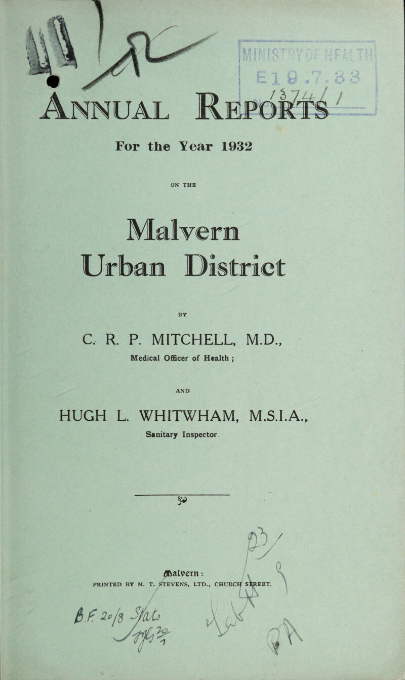 For the Year 1932 ON THE Malvern Urban District C. R. P. MITCHELL, M.D., Medical Officer of Health ; AND HUGH L. WHITWHAM, M.S.I.A., Sanitary Inspector. %