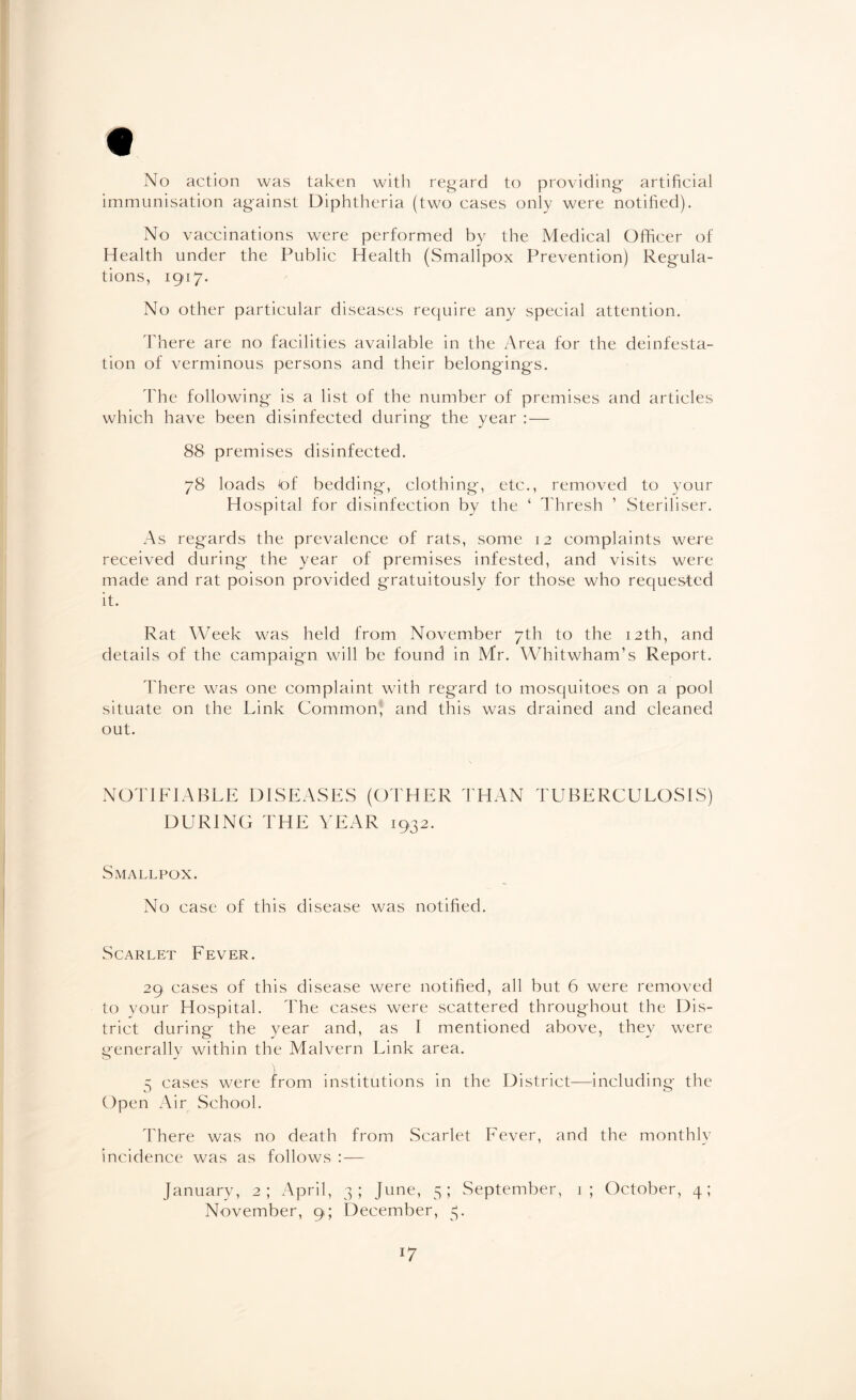 * No action was taken with regard to providing artificial immunisation against Diphtheria (two cases only were notified). No vaccinations were performed by the Medical Officer of Health under the Public Health (Smallpox Prevention) Regula¬ tions, 1917. No other particular diseases require any special attention. There are no facilities available in the Area for the deinfesta¬ tion of verminous persons and their belongings. The following is a list of the number of premises and articles which have been disinfected during the year : — 88 premises disinfected. 78 loads 'of bedding, clothing, etc., removed to your Hospital for disinfection by the ‘ Thresh ’ Steriliser. As regards the prevalence of rats, some 12 complaints were received during the year of premises infested, and visits were made and rat poison provided gratuitously for those who requested it. Rat Week was held from November 7th to the 12th, and details of the campaign will be found in Mr. Whitwham’s Report. There was one complaint with regard to mosquitoes on a pool situate on the Link Common, and this was drained and cleaned out. NOTIFIABLE DISEASES (OTHER THAN TUBERCULOSIS) DURING THE YEAR 1932. Smallpox. No case of this disease was notified. Scarlet Fever. 29 cases of this disease were notified, all but 6 were removed to your Hospital. The cases were scattered throughout the Dis¬ trict during the year and, as I mentioned above, they were generally within the Malvern Link area. 5 cases were from institutions in the District—including the Open Air School. There was no death from Scarlet Fever, and the monthly incidence was as follows : — January, 2; April, 3; June, 5; September, 1; October, 4; November, 9; December, 3. l7