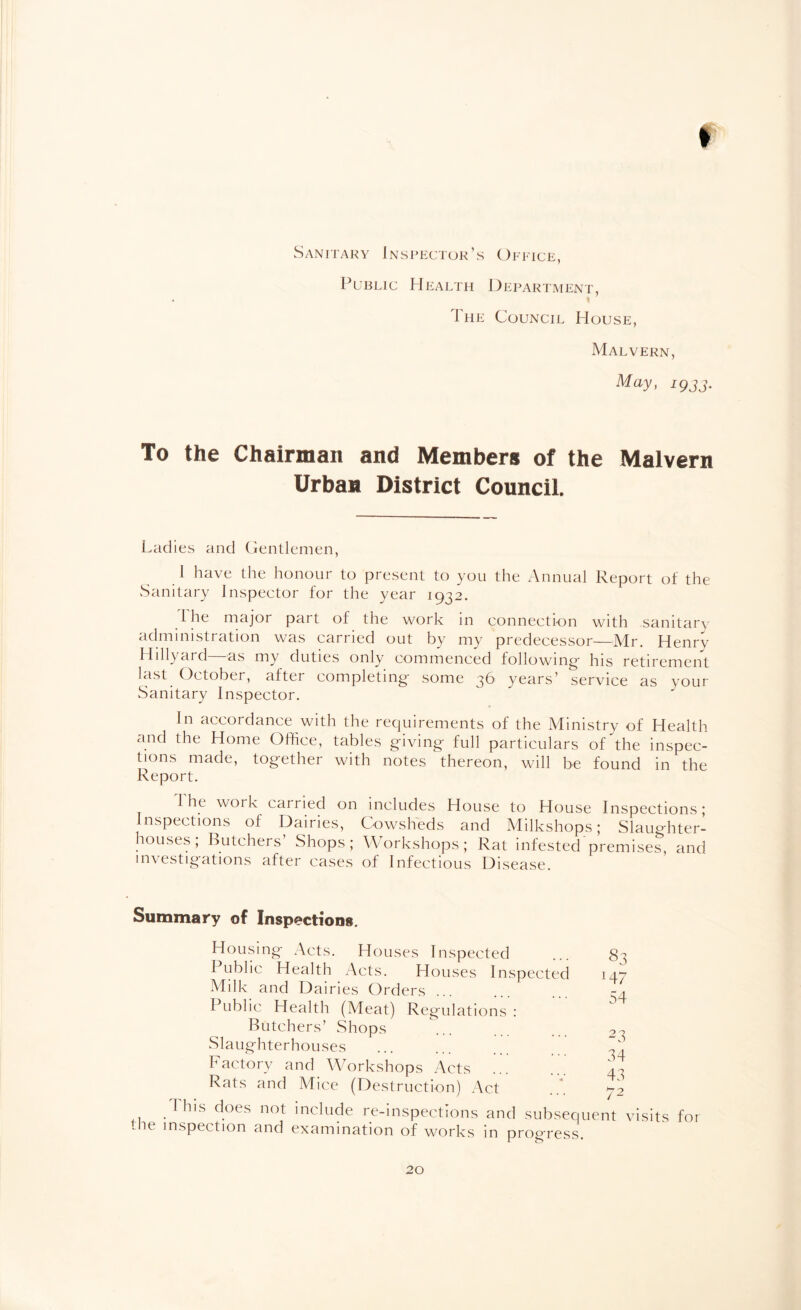 I Sanitary Inspector’s Office, Public Health Department, The Council House, Malvern, May> 1933- To the Chairman and Members of the Malvern Urban District Council. Ladies and Gentlemen, I have the honour to present to you the Annual Report of the Sanitary Inspector for the year 1932. I he major part of the work in connection with sanitary administration was carried out by my predecessor—Mr. Henry Hillyard—as my duties only commenced following- his retirement last October, after completing- some 36 years’ service as your Sanitary Inspector. In accordance with the requirements of the Ministry of Health and the Home Office, tables g-iving- full particulars of the inspec¬ tions made, tog-ether with notes thereon, will be found in the Report. I he woik cairied on includes House to House Inspections; Inspections of Dairies, Cowsheds and Milkshops; Slaughter¬ houses; Butchers Shops; Workshops; Rat infested premises, and investigations after cases of Infectious Di sease. Summary of Inspections. Housing Acts. Houses Inspected ... 8^; Public Health Acts. Houses Inspected 147 Milk and Dairies Orders ... ... 34 Public Health (Meat) Regulations : Butchers’ Shops ... 2~ Slaughterhouses ... ... ... Factory and Workshops Acts ... ... 4^ Rats and Mice (Destruction) Act ... 72 This does not include re-inspections and subsequent visits for me inspection and examination of works in progress.