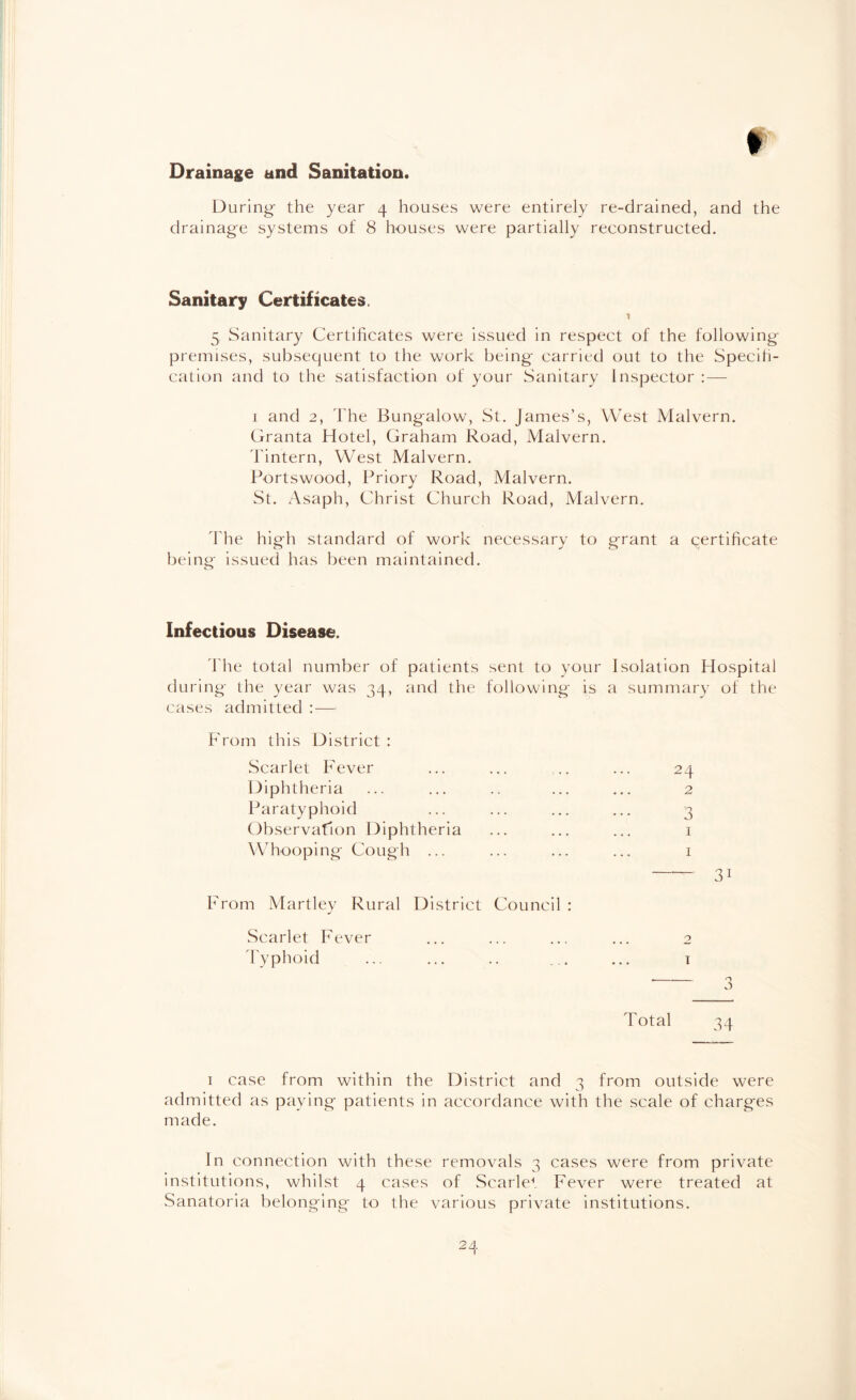 r Drainage and Sanitation. During the year 4 houses were entirely re-drained, and the drainage systems of 8 houses were partially reconstructed. Sanitary Certificates. 1 5 Sanitary Certificates were issued in respect of the following premises, subsequent to the work being carried out to the Specifi¬ cation and to the satisfaction of your Sanitary Inspector : — 1 and 2, The Bungalow, St. James’s, West Malvern. Granta Hotel, Graham Road, Malvern. Tintern, West Malvern. Portswood, Priory Road, Malvern. St. Asaph, Christ Church Road, Malvern. The high standard of work necessary to grant a certificate being issued has been maintained. Infectious Disease. The total number of patients sent to your Isolation Hospital during the year was 34, and the following is a summary of the cases admitted :— From this District : Scarlet Fever ... ... .. ... 24 Diphtheria ... ... .. ... ... 2 Paratyphoid ... ... ... ... 3 Observation Diphtheria ... ... ... 1 Whooping Cough ... ... ... ... 1 -- 31 From Martley Rural District Council : Scarlet Fever ... ... ... ... 2 Typhoid ... ... .. ... ... 1 Total 34 1 case from within the District and 3 from outside were admitted as paying patients in accordance with the scale of charges made. In connection with these removals 3 cases were from private institutions, whilst 4 cases of Scarlet Fever were treated at Sanatoria belonging to the various private institutions.