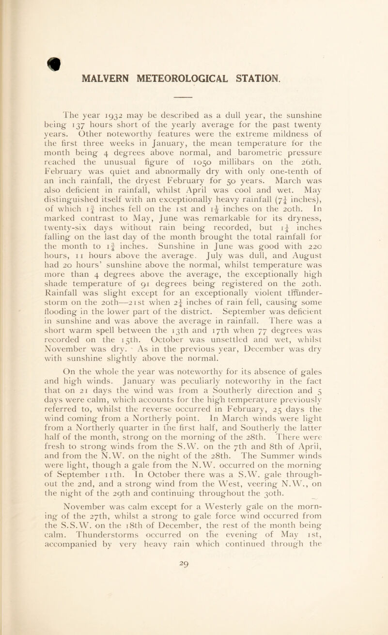 * MALVERN METEOROLOGICAL STATION. The year 1932 may be described as a dull year, the sunshine being 137 hours short of the yearly average for the past twenty years. Other noteworthy features were the extreme mildness of the first three weeks in January, the mean temperature for the month being 4 degrees above normal, and barometric pressure reached the unusual figure of 1050 millibars on the 26th. February was quiet and abnormally dry with only one-tenth of an inch rainfall, the dryest February for 50' years. March was also deficient in rainfall, whilst April was cool and wet. May distinguished itself with an exceptionally heavy rainfall (7J inches), of which if inches fell on the 1st and 1^ inches on the 20th. In marked contrast to May, June was remarkable for its dryness, twenty-six days without rain being recorded, but if inches falling on the last day of the month brought the total rainfall for the month to if inches. Sunshine in June was good with 220 hours, 11 hours above the average, July was dull, and August had 20 hours’ sunshine above the normal, whilst temperature was more than 4 degrees above the average, the exceptionally high shade temperature of 91 degrees being registered on the 20th. Rainfall was slight except for an exceptionally violent tiftinder- storm on the 20th—21st when 2f inches of rain fell, causing some Hooding in the lower part of the district. September was deficient in sunshine and was above the average in rainfall. There was a short warm spell between the 13th and 17th when 77 degrees was recorded on the 15th. October was unsettled and wet, whilst November was dry. • As in the previous year, December was dry with sunshine slightly above the normal. On the whole the year was noteworthy for its absence of gales and high winds. January was peculiarly noteworthy in the fact that on 21 days the wind was from a Southerly direction and 5 days were calm, which accounts for the higli temperature previously referred to, whilst the reverse occurred in February, 25 days the wind coming from a Northerly point. In March winds were light from a Northerly quarter in fine first half, and Southerly the latter half of the month, strong on the morning of the 28th. There were fresh to strong winds from the S.VV. on the 7th and 8th of April, and from the N.W. on the night of the 28th. The Summer winds were light, though a gale from the N.W. occurred on the morning of September nth. In October there was a S.W. gale through¬ out the 2nd, and a strong wind from the West, veering N.W., on the night of the 29th and continuing throughout the 30th. November was calm except for a Westerly gale on the morn¬ ing of the 27th, whilst a strong to gale force wind occurred from the S.S.W. on the 18th of December, the rest of the month being calm. Thunderstorms occurred on the evening of May 1st, accompanied by very heavy rain which continued through the