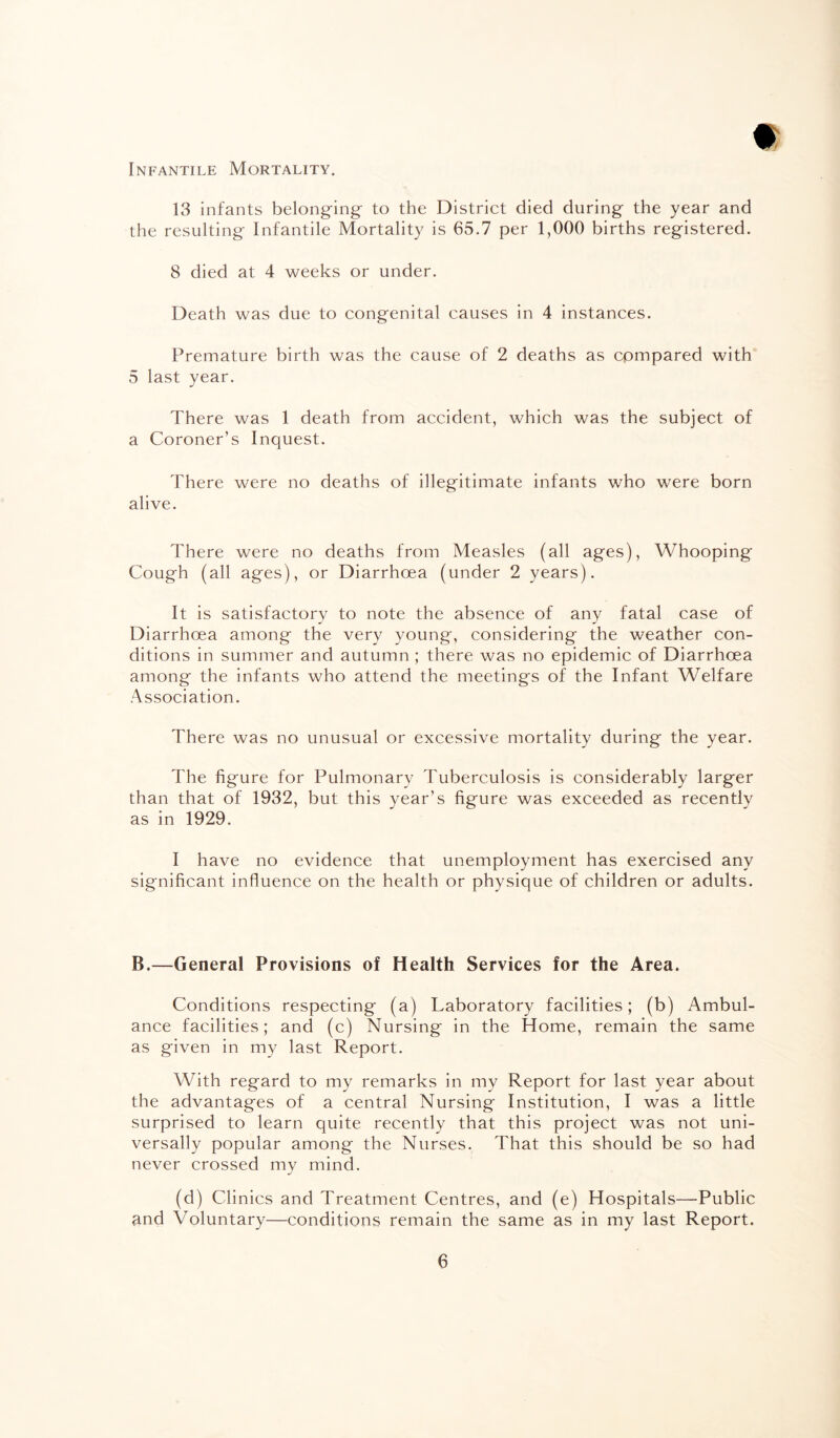 Infantile Mortality. W 13 infants belonging to the District died during the year and the resulting Infantile Mortality is 65.7 per 1,000 births registered. 8 died at 4 weeks or under. Death was due to congenital causes in 4 instances. Premature birth was the cause of 2 deaths as compared with 5 last year. There was 1 death from accident, which was the subject of a Coroner’s Inquest. There were no deaths of illegitimate infants who were born alive. There were no deaths from Measles (all ages), Whooping Cough (all ages), or Diarrhoea (under 2 years). It is satisfactory to note the absence of any fatal case of Diarrhoea among the very young, considering the weather con¬ ditions in summer and autumn ; there was no epidemic of Diarrhoea among the infants who attend the meetings of the Infant Welfare Association. There was no unusual or excessive mortality during the year. The figure for Pulmonary Tuberculosis is considerably larger than that of 1932, but this year’s figure was exceeded as recently as in 1929. I have no evidence that unemployment has exercised any significant influence on the health or physique of children or adults. B.—General Provisions of Health Services for the Area. Conditions respecting (a) Laboratory facilities; (b) Ambul¬ ance facilities; and (c) Nursing in the Home, remain the same as given in my last Report. With regard to my remarks in my Report for last year about the advantages of a central Nursing Institution, I was a little surprised to learn quite recently that this project was not uni¬ versally popular among the Nurses. That this should be so had never crossed my mind. (d) Clinics and Treatment Centres, and (e) Hospitals—Public and Voluntary—conditions remain the same as in my last Report.