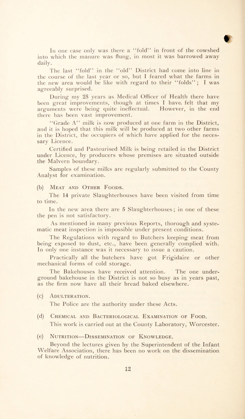 In one case only was there a “fold” in front of the cowshed into which the manure was flung-, in most it was harrowed away daily. The last “fold” in the “old” District had come into line in the course of the last year or so, but I feared what the farms in the new area would be like with regard to their “folds” ; I was agreeably surprised. During my 25 years as Medical Officer of Health there have been great improvements, though at times I have, felt that my arguments were being quite ineffectual. However, in the end there has been vast improvement. “Grade A” milk is now produced at one farm in the District, and it is hoped that this milk will be produced at two other farms in the District, the occupiers of which have applied for the neces¬ sary Licence. Certified and Pasteurised Milk is being retailed in the District under Licence, by producers whose premises are situated outside the Malvern boundary. Samples of these milks are regularly submitted to the County Analyst for examination. (b) Meat and Other Foods. The 14 private Slaughterhouses have been visited from time to time. In the new area there are 5 Slaughterhouses; in one of these the pen is not satisfactory. As mentioned in many previous Reports, thorough and syste¬ matic meat inspection is impossible under present conditions. The Regulations with regard to Butchers keeping meat from being exposed to dust, etc., have been g-enerally complied with. In only one instance was it necessary to issue a caution. Practically all the butchers have got Frigidaire or other mechanical forms of cold storage. The Bakehouses have received attention. The one under¬ ground bakehouse in the District is not so busy as in years past, as the firm now have all their bread baked elsewhere. (c) Adulteration. The Police are the authority under these Acts. (d) Chemical and Bacteriological Examination of Food. This work is carried out at the County Laboratory, Worcester. (e) Nutrition—Dissemination of Knowledge. Beyond the lectures given by the Superintendent of the Infant Welfare Association, there has been no work on the dissemination of knowledge of nutrition.