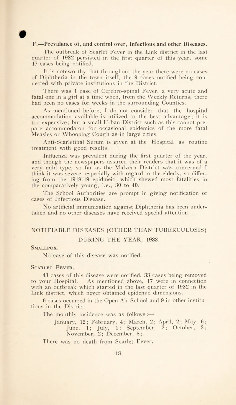 F.—Prevalance of, and control over, Infectious and other Diseases. The outbreak of Scarlet Fever in the Link district in the last quarter of 1932 persisted in the first quarter of this year, some 17 cases being notified. It is noteworthy that throughout the year there were no cases of Diphtheria in the town itself, the 9 cases notified being con¬ nected with private institutions in the District. There was 1 case of Cerebro-spinal Fever, a very acute and fatal one in a girl at a time when, from the Weekly Returns, there had been no cases for weeks in the surrounding Counties. As mentioned before, I do not consider that the hospital accommodation available is utilized to the best advantage; it is too expensive; but a small Urban District such as this cannot pre¬ pare accommodaton for occasional epidemics of the more fatal Measles or Whooping Cough as in large cities. Anti-Scarletinal Serum is given at the Hospital as routine treatment with good results. Influenza was prevalent during the first quarter of the year, and though the newspapers assured their readers that it was of a very mild type, so far as the Malvern District was concerned I think it was severe, especially with regard to the elderly, so differ¬ ing from the 1918-19 epidmeic, which shewed most fatalities in the comparatively young, i.e., 30 to 40. The School Authorities are prompt in giving notification of cases of Infectious Disease. No artificial immunization against Diphtheria has been under¬ taken and no other diseases have received special attention. NOTIFIABLE DISEASES (OTHER THAN TUBERCULOSIS) DURING THE YEAR, 1933. Smallpox. No case of this disease was notified. Scarlet Fever. 43 cases of this disease were notified, 33 cases being removed to your Hospital. As mentioned above, 17 were in connection with an outbreak which started in the last quarter of 1932 in the Link district, which never obtained epidemic dimensions. 6 cases occurred in the Open Air School and 9 in other institu¬ tions in the District. The monthly incidence was as follows :— January, 12; February, 4; March, 2; April, 2; May, 6; June, 1; July, 1; September, 2; October, 3; November, 2; December, 8; There was no death from Scarlet Fever.