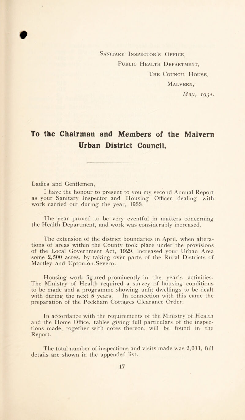 # Sanitary Inspector’s Office, Public Health Department, The Council House, Malvern, May, iQ34. To the Chairman and Members of the Malvern Urban District Council. Ladies and Gentlemen, I have the honour to present to you my second Annual Report as your Sanitary Inspector and Housing Officer, dealing with work carried out during the year, 1933. The year proved to be very eventful in matters concerning the Health Department, and work was considerably increased. The extension of the district boundaries in April, when altera¬ tions of areas within the County took place under the provisions of the Local Government Act, 1929, increased your Urban Area some 2,500 acres, by taking over parts of the Rural Districts of Martley and Upton-on-Severn. Housing work figured prominently in the year’s activities. The Ministry of Health required a survey of housing conditions to be made and a programme showing unfit dwellings to be dealt with during the next 5 years. In connection with this came the preparation of the Peckham Cottages Clearance Order. In accordance with the requirements of the Ministry of Health and the Home Office, tables giving full particulars of the inspec¬ tions made, together with notes thereon, will be found in the Report. The total number of inspections and visits made was 2,011, full details are shown in the appended list.