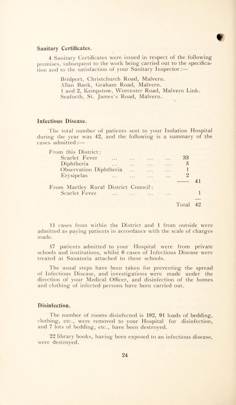Sanitary Certificates. 4 Sanitary Certificates were issued in respect of the following premises, subsequent to the work being carried out to the specifica¬ tion and to the satisfaction of your Sanitary Inspector:— Bridport, Christchurch Road, Malvern. Allan Bank, Graham Road, Malvern. 1 and 2, Kempstow, Worcester Road, Malvern Link. Seaforth, St. James’s Road, Malvern. Infectious Disease. The total number of patients sent to your Isolation Hospital during the year was 42, and the following is a summary of the cases admitted :— From this District: Scarlet Fever ... ... ... ... 33 Diphtheria ... ... ... ... 5 Observation Diphtheria ... ... ... 1 Erysipelas ... ... ... ... 2 - 41 From Martley Rural District Council : Scarlet Fever ... ... ... ... 1 Total 42 11 cases from within the District and 1 from outside were admitted as paying patients in accordance with the scale of charges made. 17 patients admitted to your Hospital were from private schools and institutions, whilst 6 cases of Infectious Disease were treated at Sanatoria attached to these schools. The usual steps have been taken for preventing the spread of Infectious Disease, and investigations were made under the direction of your Medical Officer, and disinfection of the homes and clothing of infected persons have been carried out. Disinfection. The number of rooms disinfected is 192, 91 loads of bedding, clothing, etc., were removed to your Hospital for disinfection, and 7 lots of bedding, etc., have Ijeen destroyed. 22 library books, having been exposed to an infectious disease, were destroyed.