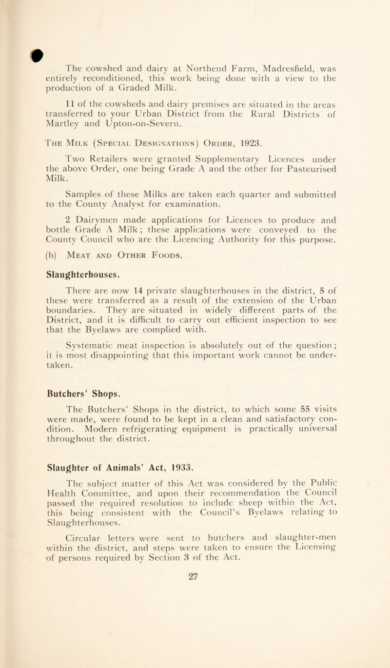 # The cowshed and dairy at Northend Farm, Madresfield, was entirely reconditioned, this work being' done with a view to the production of a Graded Milk. 11 of the cowsheds and dairy premises are situated in the areas transferred to your Urban District from the Rural Districts of Martley and Upton-on-Severn. The Milk (Special Designations) Order, 1923. Two Retailers were granted Supplementary Licences under the above Order, one being Grade A and the other for Pasteurised Milk. Samples of these Milks are taken each quarter and submitted to the County Analyst for examination. 2 Dairymen made applications for Licences to produce and bottle Grade A Milk ; these applications were conveyed to the County Council who are the Licencing Authority for this purpose. (b) Meat and Other Foods. Slaughterhouses. There are now 14 private slaughterhouses in the district, 5 of these were transferred as a result of the extension of the Urban boundaries. They are situated in widely different parts of the District, and it is difficult to carry out efficient inspection to see that the Byelaws are complied with. Systematic meat inspection is absolutely out of the question ; it is most disappointing that this important work cannot be under¬ taken. Butchers’ Shops. The Butchers’ Shops in the district, to which some 55 visits were made, were found to be kept in a clean and satisfactory con¬ dition. Modern refrigerating equipment is practically universal throughout the district. Slaughter of Animals’ Act, 1933. The subject matter of this Act was considered by the Public Health Committee, and upon their recommendation the Council passed the required resolution to include sheep within the Act, this being consistent with the Council’s Byelaws relating to Slaughterhouses. Circular letters were sent to butchers and slaughter-men within the district, and steps were taken to ensure the Licensing of persons required by Section 3 of the Act.