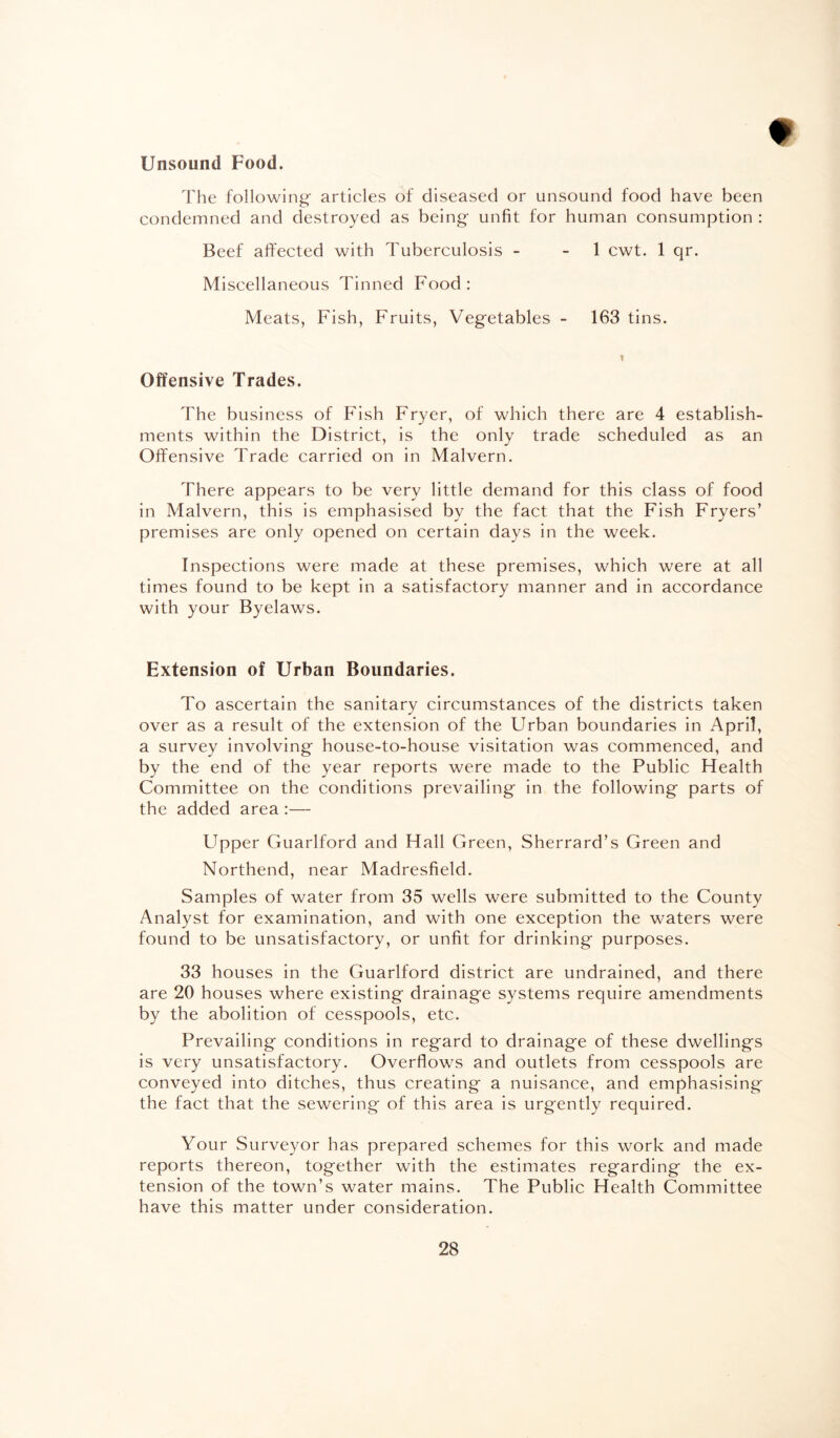 Unsound Food. The following' articles of diseased or unsound food have been condemned and destroyed as being unfit for human consumption : Beef affected with Tuberculosis - 1 cwt. 1 qr. Miscellaneous Tinned Food: Meats, Fish, Fruits, Vegetables - 163 tins. Offensive Trades. The business of Fish Fryer, of which there are 4 establish¬ ments within the District, is the only trade scheduled as an Offensive Trade carried on in Malvern. There appears to be very little demand for this class of food in Malvern, this is emphasised by the fact that the Fish Fryers’ premises are only opened on certain days in the week. Inspections were made at these premises, which were at all times found to be kept in a satisfactory manner and in accordance with your Byelaws. Extension of Urban Boundaries. To ascertain the sanitary circumstances of the districts taken over as a result of the extension of the Urban boundaries in April, a survey involving house-to-house visitation was commenced, and by the end of the year reports were made to the Public Health Committee on the conditions prevailing in the following parts of the added area:— Upper Guarlford and Hall Green, Sherrard’s Green and Northend, near Madresfield. Samples of water from 35 wells were submitted to the County Analyst for examination, and with one exception the waters were found to be unsatisfactory, or unfit for drinking purposes. 33 houses in the Guarlford district are undrained, and there are 20 houses where existing drainage systems require amendments by the abolition of cesspools, etc. Prevailing conditions in regard to drainage of these dwellings is very unsatisfactory. Overflows and outlets from cesspools are conveyed into ditches, thus creating a nuisance, and emphasising the fact that the sewering of this area is urgently required. Your Surveyor has prepared schemes for this work and made reports thereon, together with the estimates regarding the ex¬ tension of the town’s water mains. The Public Health Committee have this matter under consideration.