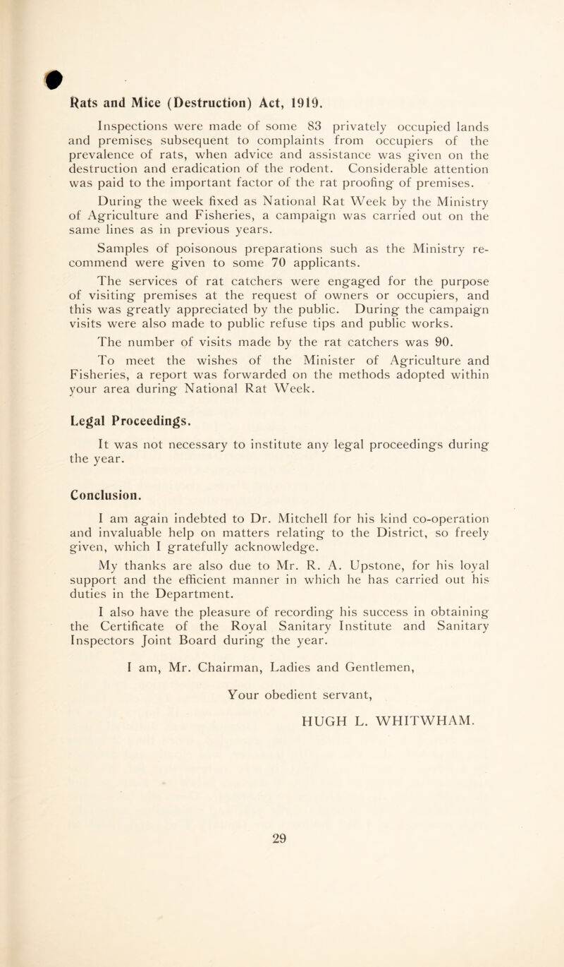 Rats and Mice (Destruction) Act, 1919. Inspections were made of some 83 privately occupied lands and premises subsequent to complaints from occupiers of the prevalence of rats, when advice and assistance was given on the destruction and eradication of the rodent. Considerable attention was paid to the important factor of the rat proofing of premises. During the week fixed as National Rat Week by the Ministry of Agriculture and Fisheries, a campaign was carried out on the same lines as in previous years. Samples of poisonous preparations such as the Ministry re¬ commend were given to some 70 applicants. The services of rat catchers were engaged for the purpose of visiting premises at the request of owners or occupiers, and this was greatly appreciated by the public. During the campaign visits were also made to public refuse tips and public works. The number of visits made by the rat catchers was 90. To meet the wishes of the Minister of Agriculture and Fisheries, a report was forwarded on the methods adopted within your area during National Rat Week. Legal Proceedings. It was not necessary to institute any legal proceedings during the year. Conclusion. I am again indebted to Dr. Mitchell for his kind co-operation and invaluable help on matters relating to the District, so freely given, which I gratefully acknowledge. My thanks are also due to Mr. R. A. Upstone, for his loyal support and the efficient manner in which he has carried out his duties in the Department. I also have the pleasure of recording his success in obtaining the Certificate of the Royal Sanitary Institute and Sanitary Inspectors Joint Board during the year. I am, Mr. Chairman, Ladies and Gentlemen, Your obedient servant, HUGH L. WHITWHAM.