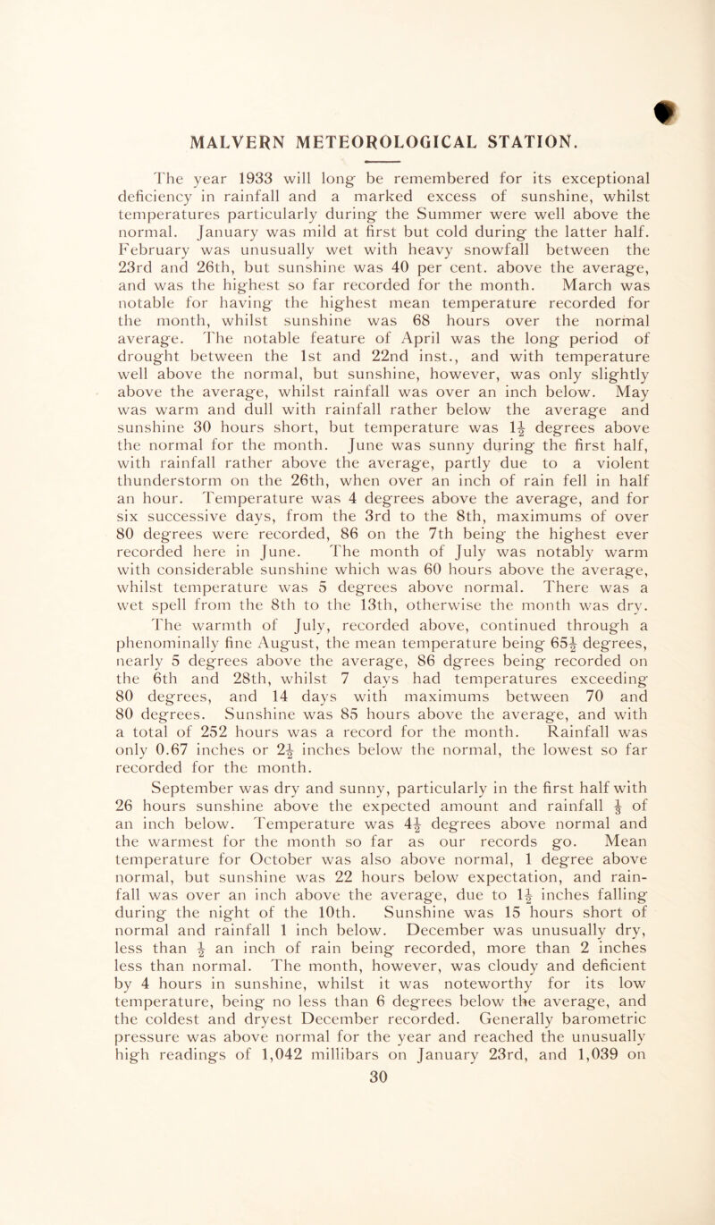 MALVERN METEOROLOGICAL STATION. t The year 1933 will long be remembered for its exceptional deficiency in rainfall and a marked excess of sunshine, whilst temperatures particularly during- the Summer were well above the normal. January was mild at first but cold during- the latter half. February was unusually wet with heavy snowfall between the 23rd and 26th, but sunshine was 40 per cent, above the average, and was the highest so far recorded for the month. March was notable for having the highest mean temperature recorded for the month, whilst sunshine was 68 hours over the normal average. The notable feature of April was the long period of drought between the 1st and 22nd inst., and with temperature well above the normal, but sunshine, however, was only slightly above the average, whilst rainfall was over an inch below. May was warm and dull with rainfall rather below the average and sunshine 30 hours short, but temperature was 1-| degrees above the normal for the month. June was sunny during the first half, with rainfall rather above the average, partly due to a violent thunderstorm on the 26th, when over an inch of rain fell in half an hour. Temperature was 4 degrees above the average, and for six successive days, from the 3rd to the 8th, maximums of over 80 degrees were recorded, 86 on the 7th being the highest ever recorded here in June. The month of July was notably warm with considerable sunshine which was 60 hours above the average, whilst temperature was 5 degrees above normal. There was a wet spell from the 8th to the 13th, otherwise the month was dry. The warmth of July, recorded above, continued through a phenominally fine August, the mean temperature being 65^ degrees, nearly 5 degrees above the average, 86 dgrees being recorded on the 6th and 28th, whilst 7 days had temperatures exceeding 80 degrees, and 14 days with maximums between 70 and 80 degrees. Sunshine was 85 hours above the average, and with a total of 252 hours was a record for the month. Rainfall was only 0.67 inches or 2-| inches below the normal, the lowest so far recorded for the month. September was dry and sunny, particularly in the first half with 26 hours sunshine above the expected amount and rainfall ^ of an inch below. Temperature was 4J degrees above normal and the warmest for the month so far as our records go. Mean temperature for October was also above normal, 1 degree above normal, but sunshine was 22 hours below expectation, and rain¬ fall was over an inch above the average, due to 1^ inches falling during the night of the 10th. Sunshine was 15 hours short of normal and rainfall 1 inch below. December was unusually dry, less than \ an inch of rain being recorded, more than 2 inches less than normal. The month, however, was cloudy and deficient by 4 hours in sunshine, whilst it was noteworthy for its low temperature, being no less than 6 degrees below the average, and the coldest and dryest December recorded. Generally barometric pressure was above normal for the year and reached the unusually high readings of 1,042 millibars on January 23rd, and 1,039 on