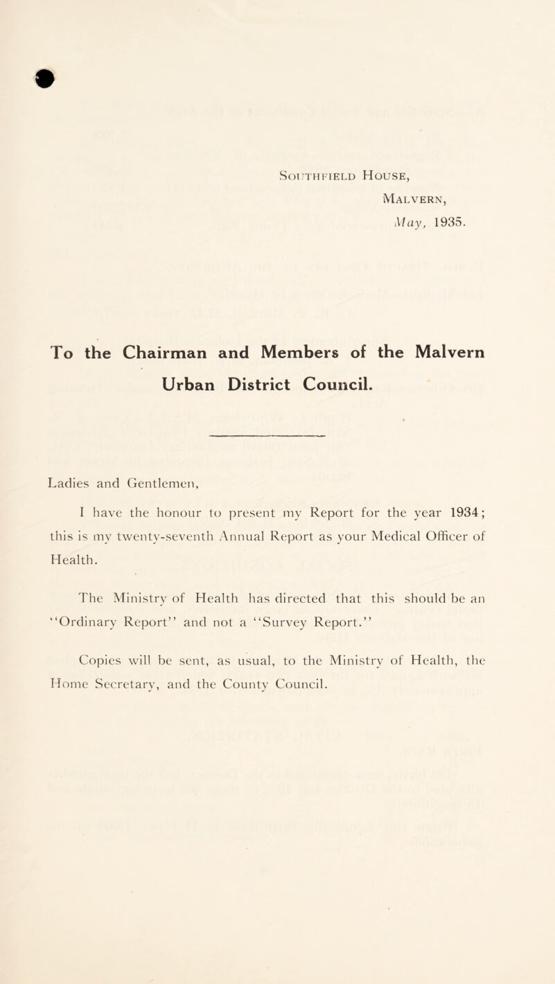 Southfield House, Malvern, May, 1935. To the Chairman and Members of the Malvern Urban District Council. Ladies and Gentlemen, I have the honour to present my Report for the year 1934; this is my twenty-seventh Annual Report as your Medical Officer of Health. The Ministry of Health has directed that this should be an “Ordinary Report” and not a “Survey Report.” Copies will be sent, as usual, to the Ministry of Health, the Home Secretary, and the County Council.