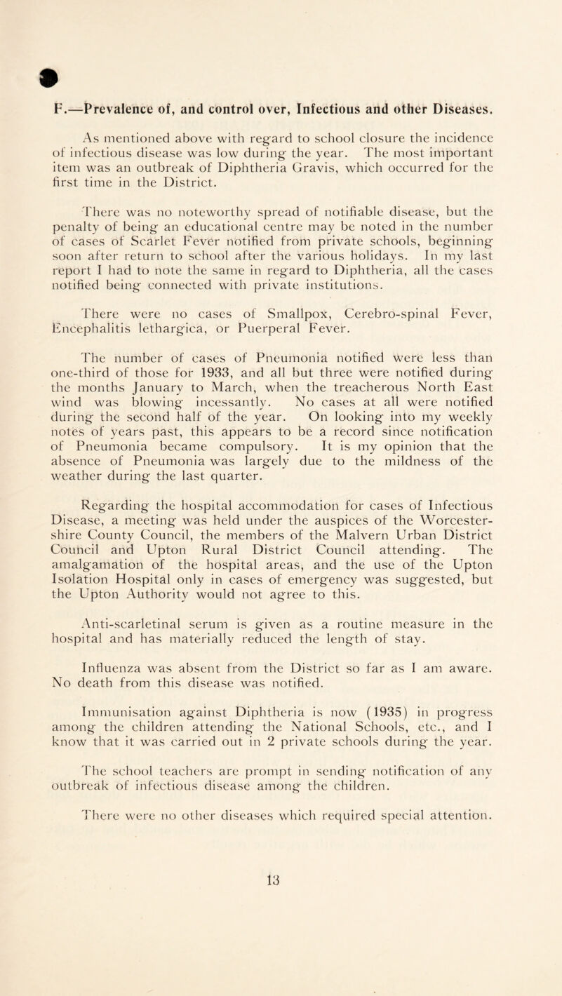 F.—Prevalence of, and control over, Infectious and other Diseases. As mentioned above with regard to school closure the incidence of infectious disease was low during the year. The most important item was an outbreak of Diphtheria Gravis, which occurred for the first time in the District. There was no noteworthy spread of notifiable disease, but the penalty of being an educational centre may be noted in the number of cases of Scarlet Fever notified from private schools, beginning soon after return to school after the various holidays. In my last report I had to note the same in regard to Diphtheria, all the cases notified being connected with private institutions. There were no cases of Smallpox, Cerebro-spinal Fever, Encephalitis lethargica, or Puerperal Fever. The number of cases of Pneumonia notified were less than one-third of those for 1933, and all but three were notified during the months January to March, when the treacherous North East wind was blowing incessantly. No cases at all were notified during the second half of the year. On looking into my weekly notes of years past, this appears to be a record since notification of Pneumonia became compulsory. It is my opinion that the absence of Pneumonia was largely due to the mildness of the weather during the last quarter. Regarding the hospital accommodation for cases of Infectious Disease, a meeting was held under the auspices of the Worcester¬ shire County Council, the members of the Malvern Urban District Council and Upton Rural District Council attending. The amalgamation of the hospital areas, and the use of the Upton Isolation Hospital only in cases of emergency was suggested, but the Upton Authority would not agree to this. Anti-scarletinal serum is given as a routine measure in the hospital and has materially reduced the length of stay. Influenza was absent from the District so far as I am aware. No death from this disease was notified. Immunisation against Diphtheria is now (1935) in progress among the children attending the National Schools, etc., and I know that it was carried out in 2 private schools during the year. The school teachers are prompt in sending notification of any outbreak of infectious disease among the children. There were no other diseases which required special attention.