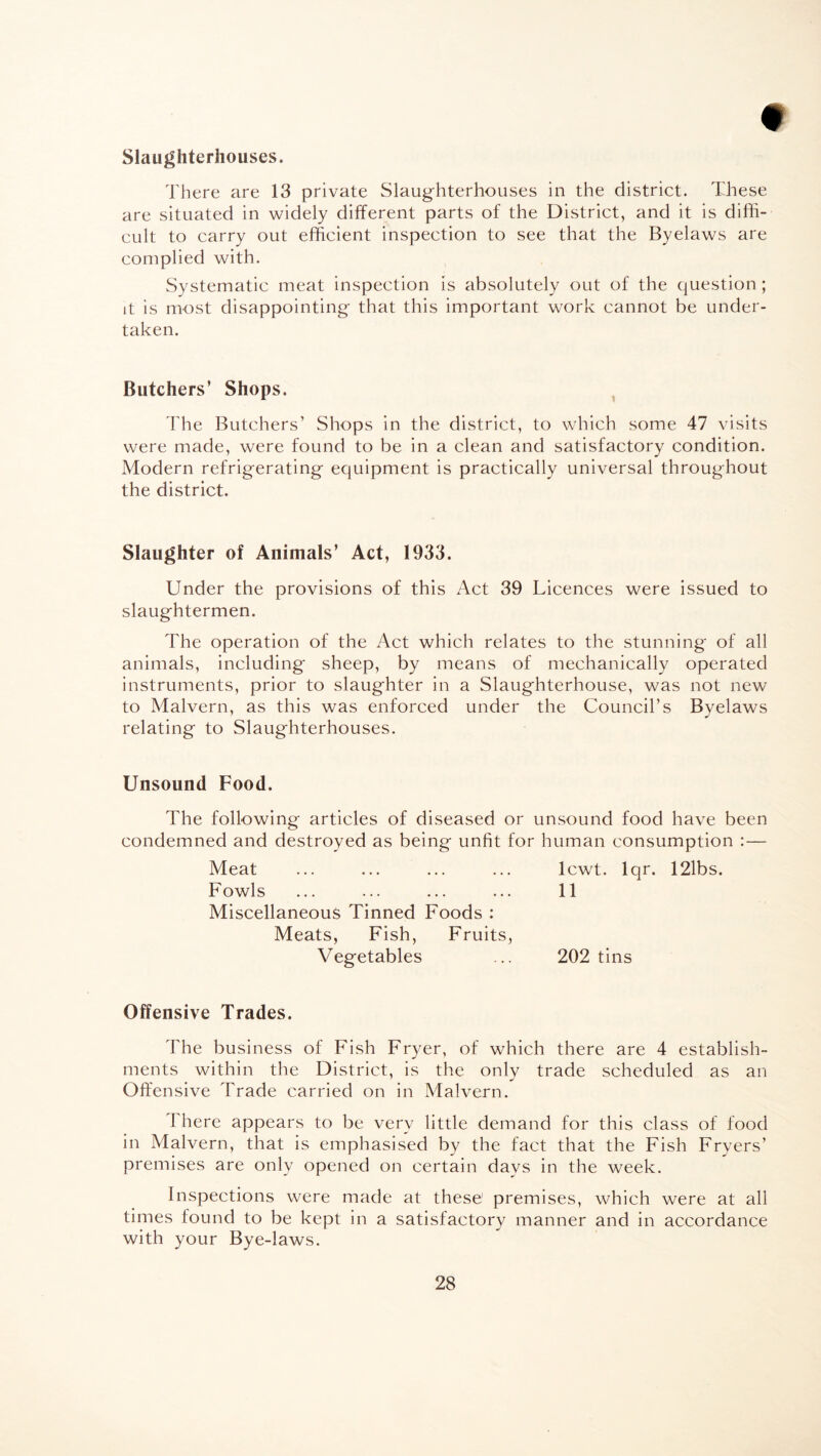 Slaughterhouses. There are 13 private Slaughterhouses in the district. These are situated in widely different parts of the District, and it is diffi¬ cult to carry out efficient inspection to see that the Byelaws are complied with. Systematic meat inspection is absolutely out of the question; it is most disappointing that this important work cannot be under¬ taken. Butchers’ Shops. The Butchers’ Shops in the district, to which some 47 visits were made, were found to be in a clean and satisfactory condition. Modern refrigerating equipment is practically universal throughout the district. Slaughter of Animals’ Act, 1933. Under the provisions of this Act 39 Licences were issued to slaughtermen. The operation of the Act which relates to the stunning of all animals, including sheep, by means of mechanically operated instruments, prior to slaughter in a Slaughterhouse, was not new to Malvern, as this was enforced under the Council’s Byelaws relating to Slaughterhouses. Unsound Food. The following articles of diseased or unsound food have been condemned and destroyed as being unfit for human consumption : — Meat ... ... ... ... lcwt. lqr. 121bs. Fowls ... ... ... ... 11 Miscellaneous Tinned Foods : Meats, Fish, Fruits, Vegetables ... 202 tins Offensive Trades. The business of Fish Fryer, of which there are 4 establish¬ ments within the District, is the only trade scheduled as an Offensive Trade carried on in Malvern. 1 here appears to be very little demand for this class of food in Malvern, that is emphasised by the fact that the Fish Fryers’ premises are only opened on certain days in the week. Inspections were made at these' premises, which were at all times found to be kept in a satisfactory manner and in accordance with your Bye-laws.