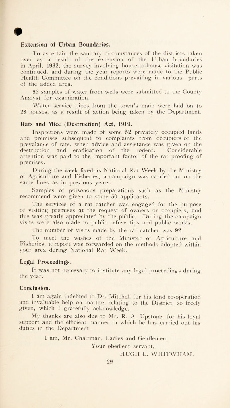 Extension of Urban Boundaries. To ascertain the sanitary circumstances of the districts taken over as a result of the extension of the Urban boundaries in April, 1932, the survey involving' house-to-house visitation was continued, and during' the year reports were made to the Public Health Committee on the conditions prevailing' in various parts of the added area. 52 samples of water from wells were submitted to the County Analyst for examination. Water service pipes from the town’s main were laid on to 28 houses, as a result of action being' taken by the Department. Rats and Mice (Destruction) Act, 1919. Inspections were made of some 52 privately occupied lands and premises subsequent to complaints from occupiers of the prevalance of rats, when advice and assistance was given on the destruction and eradication of the rodent. Considerable attention was paid to the important factor of the rat proofing of premises. During the week fixed as National Rat Week by the Ministry of Agriculture and Fisheries, a campaign was carried out on the same lines as in previous years. Samples of poisonous preparations such as the Ministry recommend were given to some 50 applicants. The services of a rat catcher was engaged for the purpose of visiting premises at the request of owners or occupiers, and this was greatly appreciated by the public. During the campaign visits were also made to public refuse tips and public works. The number of visits made by the rat catcher was 92. To meet the wishes of the Minister of Agriculture and Fisheries, a report was forwarded on the methods adopted' within your area during National Rat Week. Legal Proceedings. It was not necessary to institute any legal proceedings during the year. Conclusion. I am again indebted to Dr. Mitchell for his kind co-operation and invaluable help on matters relating to the District, so freelv given, which I gratefully acknowledge. My thanks are also due to Mr. R. A. Upstone, for his loyal support and the efficient manner in which he has carried out his duties in the Department. I am, Mr. Chairman, Ladies and Gentlemen, Your obedient servant, HUGH L. WHITWHAM.