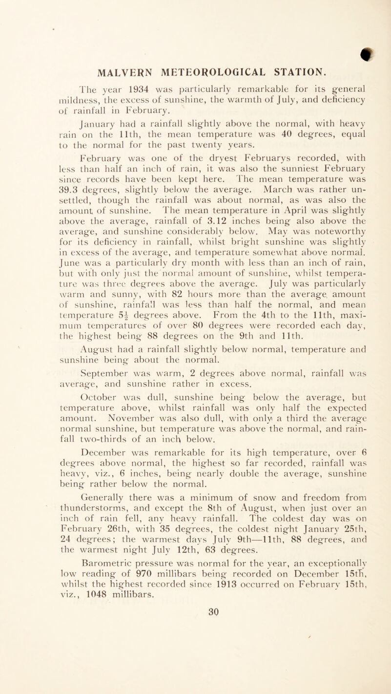 MALVERN METEOROLOGICAL STATION. The year 1934 was particularly remarkable for its general mildness, the excess of sunshine, the warmth of July, and deficiency of rainfall in February. January had a rainfall slightly above the normal, with heavy rain on the 11th, the mean temperature was 40 degrees, equal to the normal for the past twenty years. February was one of the dryest Februarys recorded, with less than half an inch of rain, it was also the sunniest February since records have been kept here. The mean temperature was 39.3 degrees, slightly below the average. March was rather un¬ settled, though the rainfall was about normal, as was also the amount of sunshine. The mean temperature in April was slightly above the average, rainfall of 3.12 inches being also above the average, and sunshine considerably below. May was noteworthy for its deficiency in rainfall, whilst bright sunshine was slightly in excess of the average, and temperature somewhat above normal. June was a particularly dry month with less than an inch of rain, but with only just the normal amount of sunshine, whilst tempera¬ ture was three degrees above the average. July was particularly warm and sunny, with 82 hours more than the average, amount of sunshine, rainfall was less than half the normal, and mean temperature 5^ degrees above. From the 4th to the 11th, maxi¬ mum temperatures of over 80 degrees were recorded each dav, the highest being 88 degrees on the 9th and 11th. August had a rainfall slightly below normal, temperature and sunshine being about the normal. September was warm, 2 degrees above normal, rainfall was average, and sunshine rather in excess. October was dull, sunshine being below the average, but temperature above, whilst rainfall was only half the expected amount. November was also dull, with only a third the average normal sunshine, but temperature was above the normal, and rain¬ fall two-thirds of an inch below. December was remarkable for its high temperature, over 6 degrees above normal, the highest so far recorded, rainfall was heavy, viz., 6 inches, being nearly double the average, sunshine being rather below the normal. Generally there was a minimum of snow and freedom from thunderstorms, and except the 8th of August, when just over an inch of rain fell, any heavy rainfall. The coldest day was on February 26th, with 35 degrees, the coldest night January 25th, 24 degrees; the warmest davs July 9th—11th, 88 degrees, and the warmest night July 12th, 63 degrees. Barometric pressure was normal for the year, an exceptionally low reading of 970 millibars being recorded on December 15th, whilst the highest recorded since 1913 occurred on February 15th, viz., 1048 millibars.