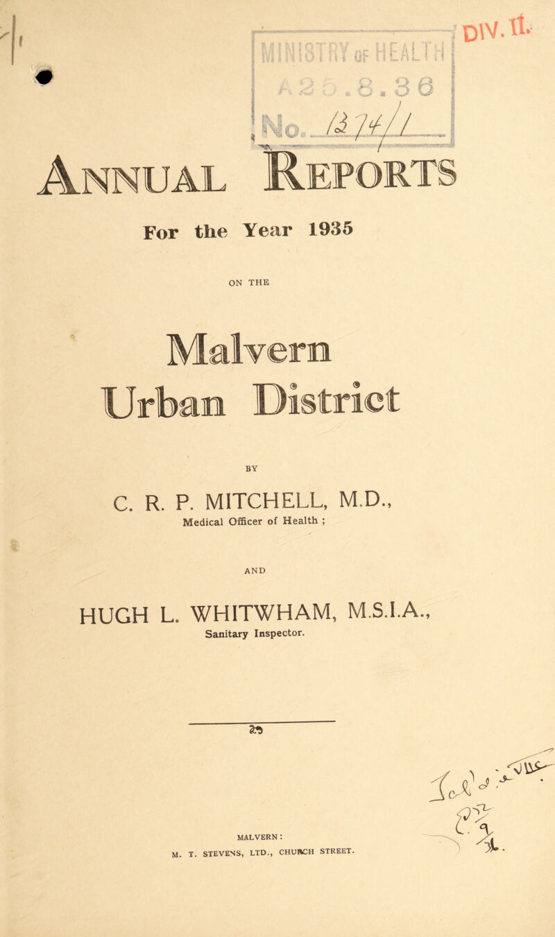 Annual DW.ll. For the Year 1935 ON THE Malvern Urban District % C. R. P. MITCHELL, M.D., Medical Officer of Health ; AND HUGH L. WHITWHAM, M.S.I.A., Sanitary Inspector. 2* MALVERN : M. T. STEVENS, LTD., CHURCH STREET.