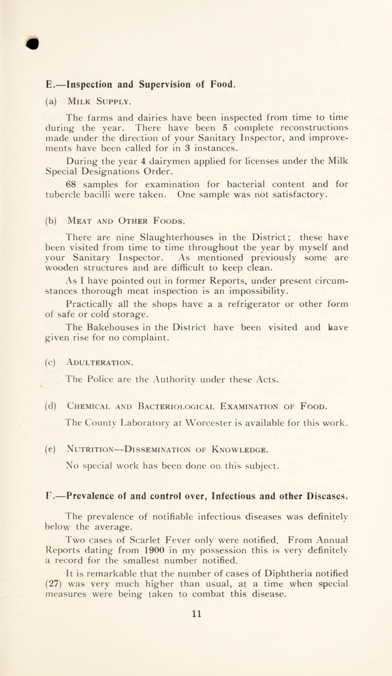 E.—Inspection and Supervision of Food. (a) Milk Supply. The farms and dairies have been inspected from time to time during- the year. There have been 5 complete reconstructions made under the direction of your Sanitary Inspector, and improve¬ ments have been called for in 3 instances. During the year 4 dairymen applied for licenses under the Milk Special Designations Order. 68 samples for examination for bacterial content and for tubercle bacilli were taken. One sample was not satisfactory. (b) Meat and Other Foods. There are nine Slaughterhouses in the District; these have been visited from time to time throughout the year by myself and your Sanitary Inspector. As mentioned previously some are wooden structures and are difficult to keep clean. As I have pointed out in former Reports, under present circum¬ stances thorough meat inspection is an impossibility. Practically all the shops have a a refrigerator or other form of safe or cold storage. The Bakehouses in the District have been visited and have given rise for no complaint. (c) Adulteration. The Police are the Authority under these Acts. (d) Chemical and Bacteriological Examination of Food. The County Laboratory at Worcester is available for this work. - J (e) Nutrition—Dissemination of Knowledge. No special work has been done on this subject. F.—Prevalence of and control over, Infectious and other Diseases. The prevalence of notifiable infectious diseases was definitely below the average. Two cases of Scarlet Fever only were notified. From Annual Reports dating from 1900 in my possession this is very definitely a record for the smallest number notified. It is remarkable that the number of cases of Diphtheria notified (27) was very much higher than usual, at a time when special measures were being taken to combat this disease.
