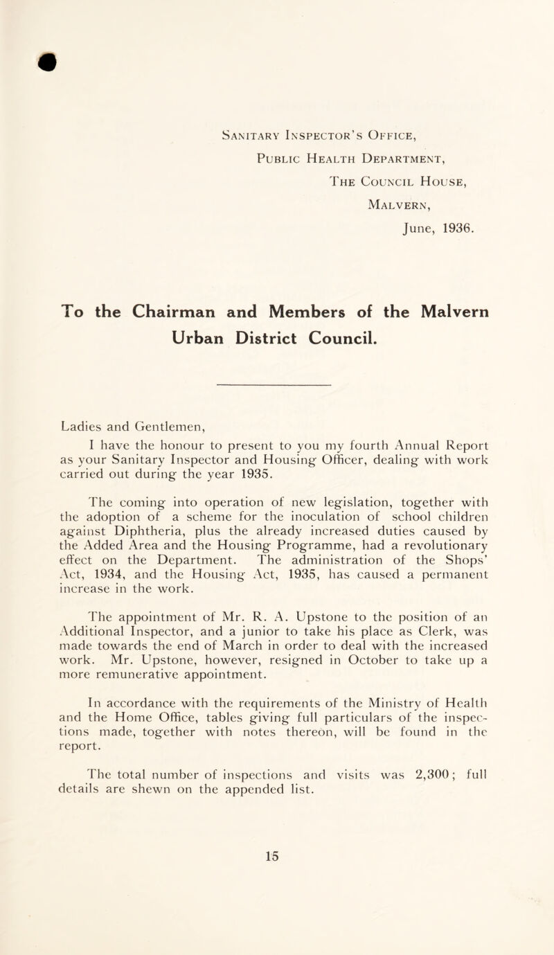 Sanitary Inspector’s Office, Public Health Department, The Council House, Malvern, June, 1936. To the Chairman and Members of the Malvern Urban District Council. Ladies and Gentlemen, I have the honour to present to you my fourth Annual Report as your Sanitary Inspector and Housing Officer, dealing with work carried out during the year 1935. The coming into operation of new legislation, together with the adoption of a scheme for the inoculation of school children against Diphtheria, plus the already increased duties caused by the Added Area and the Housing Programme, had a revolutionary effect on the Department. The administration of the Shops’ Act, 1934, and the Housing Act, 1935, has caused a permanent increase in the work. The appointment of Mr. R. A. Upstone to the position of an Additional Inspector, and a junior to take his place as Clerk, was made towards the end of March in order to deal with the increased work. Mr. Upstone, however, resigned in October to take up a more remunerative appointment. In accordance with the requirements of the Ministry of Health and the Home Office, tables giving full particulars of the inspec¬ tions made, together with notes thereon, will be found in the report. The total number of inspections and visits was 2,300; full details are shewn on the appended list.