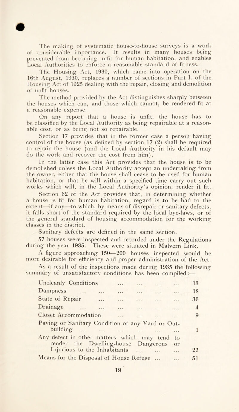 The making of systematic house-to-house surveys is a work of considerable importance. It results in many houses being prevented from becoming unfit for human habitation, and enables Local Authorities to enforce a reasonable standard of fitness. The Housing x4ct, 1930, which came into operation on the 16th August, 1930, replaces a number of sections in Part I. of the Housing Act of 1925 dealing with the repair, closing and demolition of unfit houses. The method provided by the Act distinguishes sharply between the houses which can, and those which cannot, be rendered fit at a reasonable expense. On any report that a house is unfit, the house has to be classified by the Local Authority as being repairable at a reason¬ able cost, or as being not so repairable. Section 17 provides that in the former case a person having control of the house (as defined by section 17 (2) shall be required to repair the house (and the Local Authority in his default may do the work and recover the cost from him). In the latter case this Act provides that the house is to be demolished unless the Local Authority accept an undertaking from the owner, either that the house shall cease to be used for human habitation, or that he will within a specified time carry out such works which will, in the Local Authority’s opinion, render it fit. Section 62 of the Act provides that, in determining whether a house is fit for human habitation, regard is to be had to the extent—if any—to which, by means of disrepair or sanitary defects, it falls short of the standard required by the local bye-laws, or of the general standard of housing accommodation for the working classes in the district. Sanitary defects are defined in the same section. 57 houses were inspected and recorded under the Regulations during the year 1935. These were situated in Malvern Link. A figure approaching 150—200 houses inspected would be more desirable for efficiency and proper administration of the Act. As a result of the inspections made during 1935 the following summary of unsatisfactory conditions has been compiled:— Uncleanly Conditions ... ... ... ... 13 Dampness ... ... ... ... ... ... 18 State of Repair ... ... ... ... ... 36 Drainage . 4 Closet Accommodation ... ... ... ... 9 Paving or Sanitary Condition of any Yard or Out¬ building ... ... ... ... ... ... 1 Any defect in other matters which may tend to render the Dwelling-house Dangerous or Injurious to the Inhabitants ... ... ... 22 Means for the Disposal of House Refuse ... ... 51