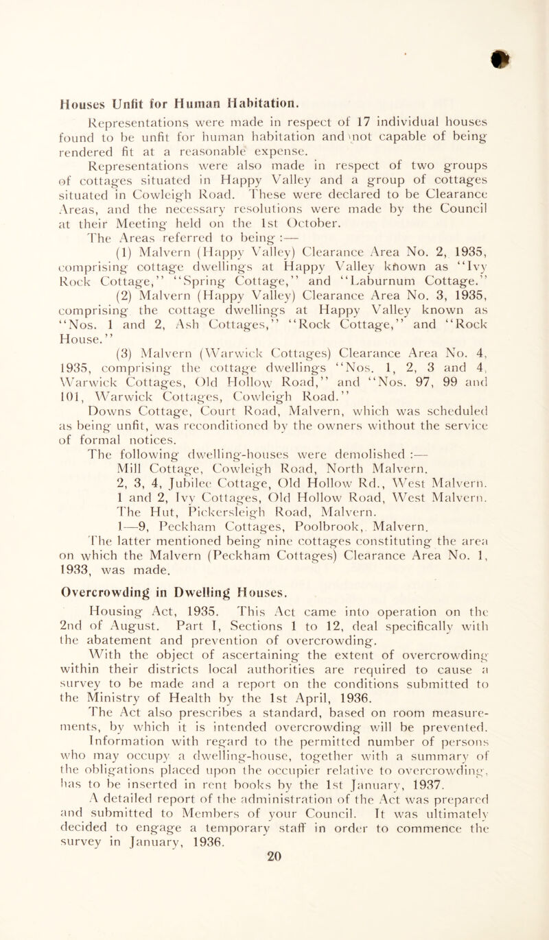 Houses Unfit for Human Habitation. Representations were made in respect of 17 individual houses found to be unfit for human habitation and mot capable of being- rendered fit at a reasonable expense. Representations were also made in respect of two groups of cottages situated in Happy Valley and a group of cottages situated in Cowleigh Road. These were declared to be Clearance Areas, and the necessary resolutions were made by the Council at their Meeting held on the 1st October. The xAreas referred to being :— (1) Malvern (Happy Valley) Clearance Area No. 2, 1935, comprising cottage dwellings at Happy Valley kfiown as “Ivy Rock Cottage,” “Spring Cottage,” and “Laburnum Cottage.” (2) Malvern (Happy Valley) Clearance Area No. 3, 1935, comprising the cottage dwellings at Happy Valley known as “Nos. 1 and 2, Ash Cottages,” “Rock Cottage,” and “Rock House. ” (3) Malvern (Warwick Cottages) Clearance Area No. 4, 1935, comprising the cottage dwellings “Nos. 1, 2, 3 and 4, Warwick Cottages, Old Hollow Road,” and “Nos. 97, 99 and 101, Warwick Cottages, Cowleigh Road.” Downs Cottage, Court Road, Malvern, which was scheduled as being unfit, was reconditioned by the owners without the service of formal notices. The following dwelling-houses were demolished — Mill Cottage, Cowleigh Road, North Malvern. 2, 3, 4, Jubilee Cottage, Old Hollow Rd., West Malvern. 1 and 2, Ivy Cottages, Old Hollow Road, West Malvern. The Hut, Pickersleigh Road, Malvern. 1—9, Peckham Cottages, Poolbrook, Malvern. The latter mentioned being nine cottages constituting the area on which the Malvern (Peckham Cottages) Clearance Area No. 1, 1933, was made. Overcrowding in Dwelling Houses. Housing Act, 1935. This Act came into operation on the 2nd of August. Part I, Sections 1 to 12, deal specifically with the abatement and prevention of overcrowding. With the object of ascertaining the extent of overcrowding within their districts local authorities are required to cause a survey to be made and a report on the conditions submitted to the Ministry of Health by the 1st April, 1936. The Act also prescribes a standard, based on room measure¬ ments, by which it is intended overcrowding will be prevented. Information with regard to the permitted number of persons who may occupy a dwelling-house, together with a summary of the obligations placed upon the occupier relative to overcrowding, has to be inserted in rent books by the 1st January, 1937. A detailed report of the administration of the Act was prepared and submitted to Members of your Council. It was ultimately decided to engage a temporary staff in order to commence the survey in January, 1936.