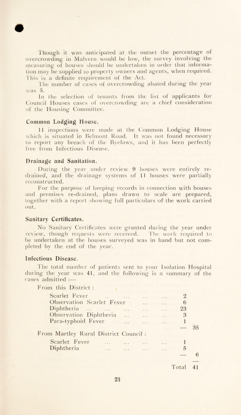 Though it was anticipated at the outset the percentage of overcrowding in Malvern would be low, the survey involving the measuring of houses should be undertaken in order that informa¬ tion may be supplied to property owners and agents, when required. This is a definite requirement of the Act. The number of cases of overcrowding abated during the year was 5. In the selection of tenants from the list of applicants for Council Houses cases of overcrowding are a chief consideration of the Housing Committee. Common Lodging House. 11 inspections were made at the Common Lodging House which is situated in Belmont Road. It was not found necessary to report any breach of the Byelaws, and it has been perfectly free from Infectious Disease. Drainage and Sanitation. During the year under review 9 houses were entirely re¬ drained, and the drainage systems of 11 houses were partially reconstructed. For the purpose of keeping records in connection with houses and premises re-drained, plans drawn to scale are prepared, together with a report showing full particulars of the work carried out. Sanitary Certificates. No Sanitary Certificates were granted during the year under review, though requests were received. The work required to be undertaken at the houses surveyed was in hand but not com¬ pleted by the end of the year. Infectious Disease. The total number of patients sent to your Isolation Hospital during the year was 41, and the following is a summary of the cases admitted :— From this District : Scarlet Fever ... ... ... ... 2 Observation Scarlet Fever ... ... 6 Diphtheria ... ... ... ... ... 23 Observation Diphtheria ... ... ... 3 Para-typhoid Fever ... ... ... 1 — 35 From Martley Rural District Council : Scarlet Fever ... ... ... ... 1 Diphtheria ... ... ... ... 5 — 6 Total 41