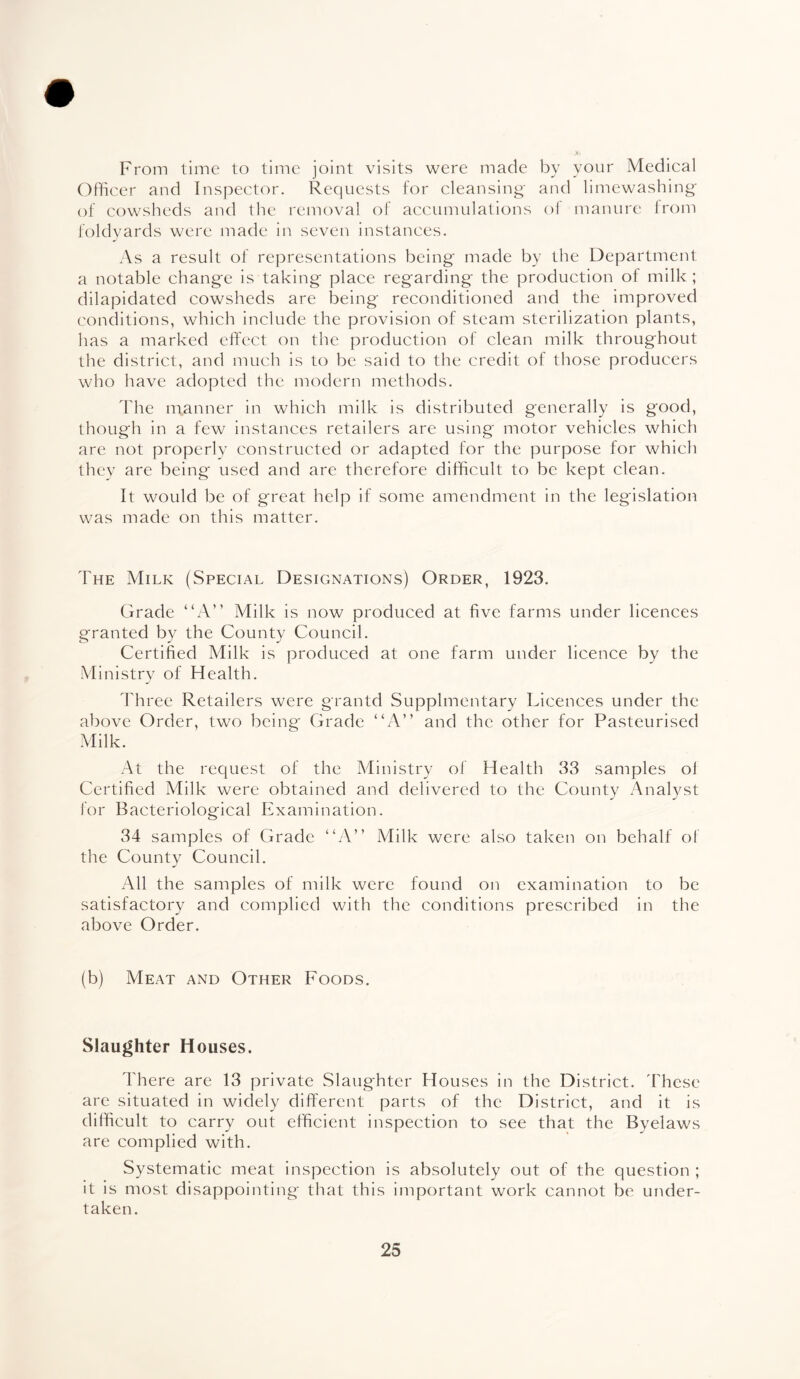 # From time to time joint visits were made by your Medical Officer and Inspector. Requests for cleansing* and limewashing of cowsheds and the removal of accumulations oi manure from foldyards were made in seven instances. As a result of representations being made by the Department a notable change is taking place regarding the production of milk; dilapidated cowsheds are being reconditioned and the improved conditions, which include the provision of steam sterilization plants, has a marked effect on the production of clean milk throughout the district, and much is to be said to the credit of those producers who have adopted the modern methods. The manner in which milk is distributed generally is good, though in a few instances retailers are using motor vehicles which are not properly constructed or adapted for the purpose for which they are being used and are therefore difficult to be kept clean. It would be of great help if some amendment in the legislation was made on this matter. The Milk (Special Designations) Order, 1923. Grade “A” Milk is now produced at five farms under licences granted by the County Council. Certified Milk is produced at one farm under licence by the Ministry of Health. Three Retailers were grantd Supplmentary Licences under the above Order, two being Grade “A” and the other for Pasteurised Milk. At the request of the Ministry of Health 33 samples of Certified Milk were obtained and delivered to the County Analyst for Bacteriological Examination. 34 samples of Grade “A” Milk were also taken on behalf of the County Council. All the samples of milk were found on examination to be satisfactory and complied with the conditions prescribed in the above Order. (b) Meat and Other Foods. Slaughter Houses. There are 13 private Slaughter Houses in the District. These are situated in widely different parts of the District, and it is difficult to carry out efficient inspection to see that the Byelaws are complied with. Systematic meat inspection is absolutely out of the question ; it is most disappointing that this important work cannot be under¬ taken.