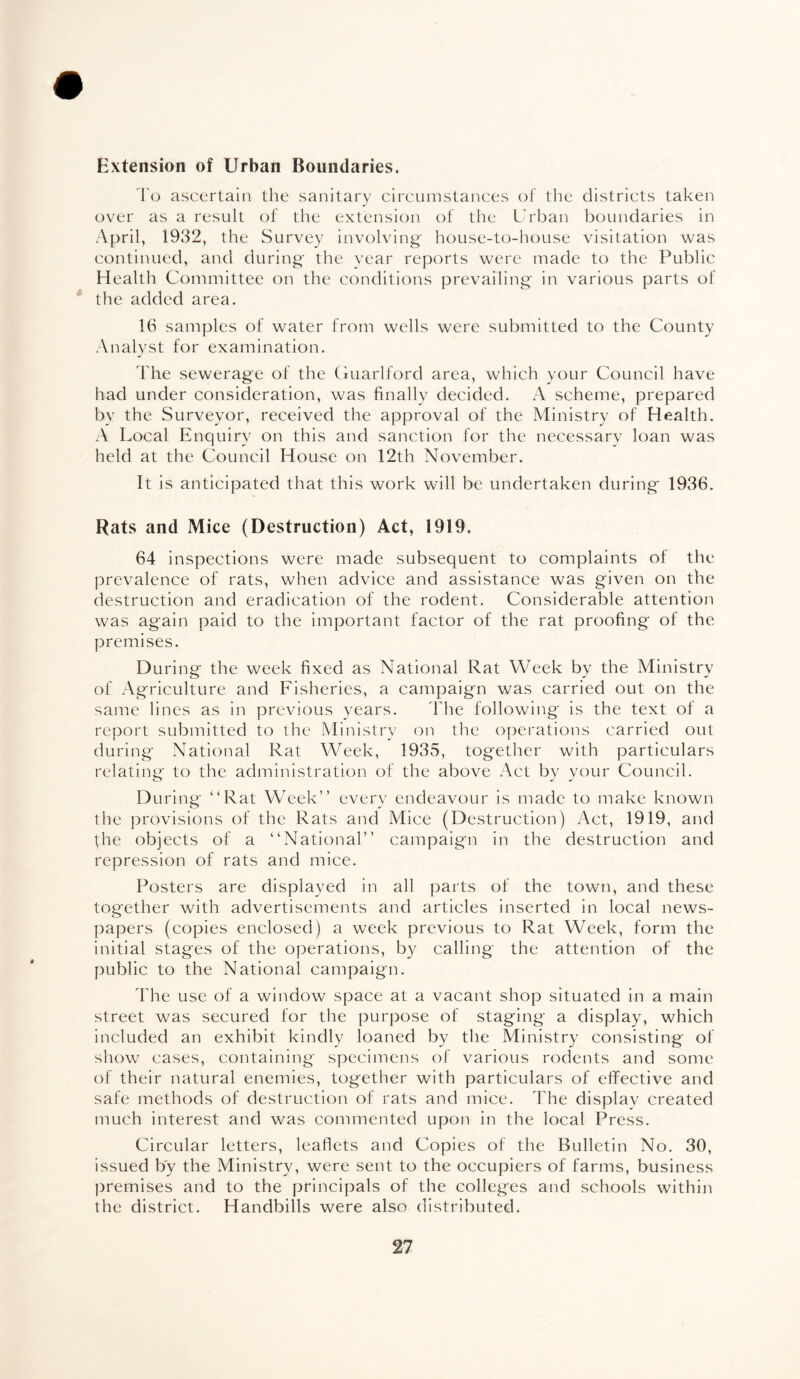 Extension of Urban Boundaries. To ascertain the sanitary circumstances of the districts taken over as a result of the extension of the Urban boundaries in April, 1932, the Survey involving' house-to-house visitation was continued, and during' the year reports were made to the Public Health Committee on the conditions prevailing- in various parts of the added area. 16 samples of water from wells were submitted to the County Analyst for examination. The sewerage of the Guarlford area, which your Council have had under consideration, was finally decided. A scheme, prepared by the Surveyor, received the approval of the Ministry of Health. A Local Enquiry on this and sanction for the necessary loan was held at the Council House on 12th November. It is anticipated that this work will be undertaken during- 1936. Rats and Mice (Destruction) Act, 1919. 64 inspections were made subsequent to complaints of the prevalence of rats, when advice and assistance was given on the destruction and eradication of the rodent. Considerable attention was again paid to the important factor of the rat proofing of the premises. During the week fixed as National Rat Week by the Ministry of Agriculture and Fisheries, a campaign was carried out on the same lines as in previous years. The following is the text of a report submitted to the Ministry on the operations carried out during National Rat Week, 1935, together with particulars relating to the administration of the above Act by your Council. During “Rat Week” every endeavour is made to make known the provisions of the Rats and Mice (Destruction) Act, 1919, and the objects of a “National” campaign in the destruction and repression of rats and mice. Posters are displayed in all parts of the town, and these together with advertisements and articles inserted in local news¬ papers (copies enclosed) a week previous to Rat Week, form the initial stages of the operations, by calling the attention of the public to the National campaign. The use of a window space at a vacant shop situated in a main street was secured for the purpose of staging a display, which included an exhibit kindly loaned by the Ministry consisting of show cases, containing specimens of various rodents and some of their natural enemies, together with particulars of effective and safe methods of destruction of rats and mice. The display created much interest and was commented upon in the local Press. Circular letters, leaflets and Copies of the Bulletin No. 30, issued by the Ministry, were sent to the occupiers of farms, business premises and to the principals of the colleges and schools within the district. Handbills were also distributed.
