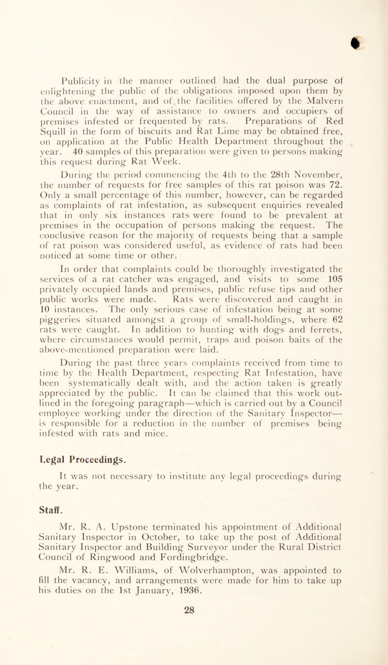 Publicity in the manner outlined had the dual purpose of enlightening the public of the obligations imposed upon them by the above enactment, and of the facilities offered by the Malvern Council in the way of assistance to owners and occupiers of premises infested or frequented by rats. Preparations of Red Squill in the form of biscuits and Rat Lime may be obtained free, on application at the Public Health Department throughout the year. 40 samples of this preparation were given to persons making* this request during Rat Week. During the period commencing the 4th to the 28th November, the number of requests for free samples of this rat poison was 72. Only a small percentage of this number, however, can be regarded as complaints of rat infestation, as subsequent enquiries revealed that in only six instances rats were found to be prevalent at premises in the occupation of persons making the request. The conclusive reason for the majority of requests being that a sample of rat poison was considered useful, as evidence of rats had been noticed at some time or other. In order that complaints could be thoroughly investigated the services of a rat catcher was engaged, and visits to some 105 privately occupied lands and premises, public refuse tips and other public works were made. Rats were discovered and caught in 10 i nstances. The only serious case of infestation being at some piggeries situated amongst a group of small-holdings, where 62 rats were caught. In addition to hunting with dogs and ferrets, where circumstances would permit, traps and poison baits of the above-mentioned preparation were laid. During the past three years complaints received from time to time by the Health Department, respecting Rat Infestation, have been systematically dealt with, and the action taken is greatly appreciated by the public. It can be claimed that this work out¬ lined in the foregoing paragraph—which is carried out by a Council employee working under the direction of the Sanitary Inspector— is responsible for a reduction in the number of premises being infested with rats and mice. Legal Proceedings. It was not necessary to institute any legal proceedings during the year. Staff. Mr. R. A. Llpstone terminated his appointment of Additional Sanitary Inspector in October, to take up the post of Additional Sanitary Inspector and Building Surveyor under the Rural District Council of Ringwood and Fordingbridge. Mr. R. E. Williams, of Wolverhampton, was appointed to fill the vacancy, and arrangements were made for him to take up his duties on the 1st January, 1936.