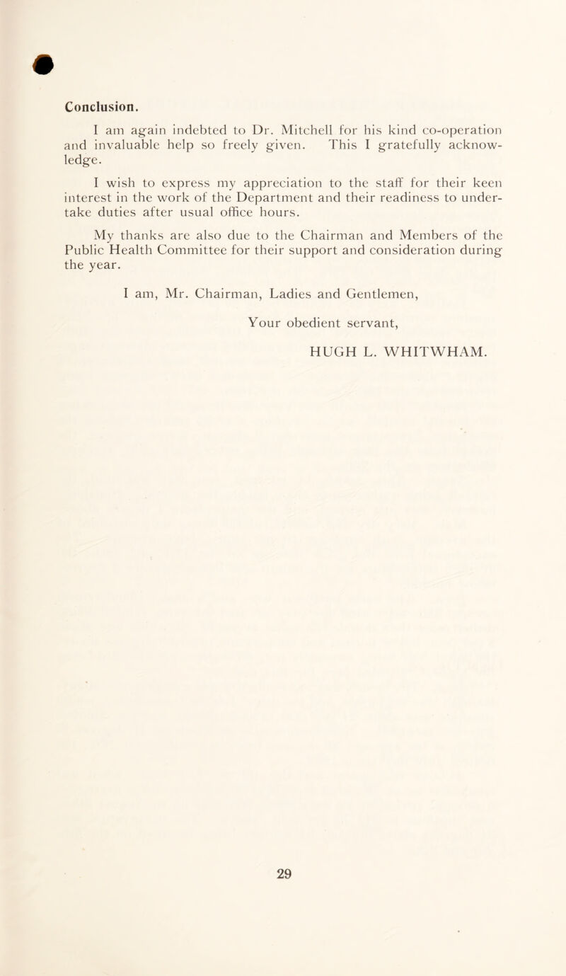 Conclusion. I am again indebted to Dr. Mitchell for his kind co-operation and invaluable help so freely given. This I gratefully acknow¬ ledge. I wish to express my appreciation to the staff for their keen interest in the work of the Department and their readiness to under¬ take duties after usual office hours. My thanks are also due to the Chairman and Members of the Public Health Committee for their support and consideration during the year. I am, Mr. Chairman, Ladies and Gentlemen, Your obedient servant, HUGH L. WHITWHAM.