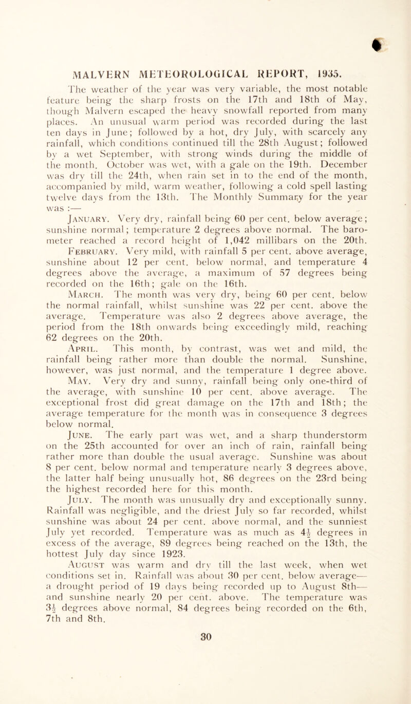 MALVERN METEOROLOGICAL REPORT, 1935. The weather of the year was very variable, the most notable feature being the sharp frosts on the 17th and 18th of May, though Malvern escaped the heavy snowfall reported from many places. An unusual warm period was recorded during the last ten days in June; followed by a hot, dry July, with scarcely any rainfall, which conditions continued till the 28th August; followed by a wet September, with strong winds during the middle of the month. October was wet, with a gale on the 19th. December was dry till the 24th, when rain set in to the end of the month, accompanied by mild, warm weather, following a cold spell lasting twelve days from the 13th. The Monthly Summary for the year was :— January. Very dry, rainfall being 60 per cent, below average; sunshine normal; temperature 2 degrees above normal. The baro¬ meter reached a record height of 1,042 millibars on the 20th. February. Very mild, with rainfall 5 per cent, above average, sunshine about 12 per cent, below normal, and temperature 4 degrees above the average, a maximum of 57 degrees being recorded on the 16th; gale on the 16th. March. The month was very dry, being 60 per cent, below the normal rainfall, whilst sunshine was 22 per cent, above the average. Temperature was also 2 degrees above average, the period from the 18th onwards being exceedingly mild, reaching 62 degrees on the 20th. April. This month, by contrast, was wet and mild, the rainfall being rather more than double the normal. Sunshine, however, was just normal, and the temperature 1 degree above. May. Very dry and sunny, rainfall being only one-third of the average, with sunshine 10 per cent, above average. The exceptional frost did great damage on the 17th and 18th; the average temperature for the month was in consequence 3 degrees below normal. June. The early part was wet, and a sharp thunderstorm on the 25th accounted for over an inch of rain, rainfall being rather more than double the usual average. Sunshine was about 8 per cent, below normal and temperature nearly 3 degrees above, the latter half being unusually hot, 86 degrees on the 23rd being the highest recorded here for this month. July. The month was unusually dry and exceptionally sunny. Rainfall was negligible, and the driest July so far recorded, whilst sunshine was about 24 per cent, above normal, and the sunniest July yet recorded. Temperature was as much as 4i degrees in excess of the average, 89 degrees being reached on the 13th, the hottest July day since 1923. August was warm and dry till the last week, when wet conditions set in. Rainfall was about 30 per cent, below average-— a drought period of 19 days being recorded up to August 8th-— and sunshine nearly 20 per cent, above. The temperature was 3i degrees above normal, 84 degrees being recorded on the 6th, 7th and 8th.