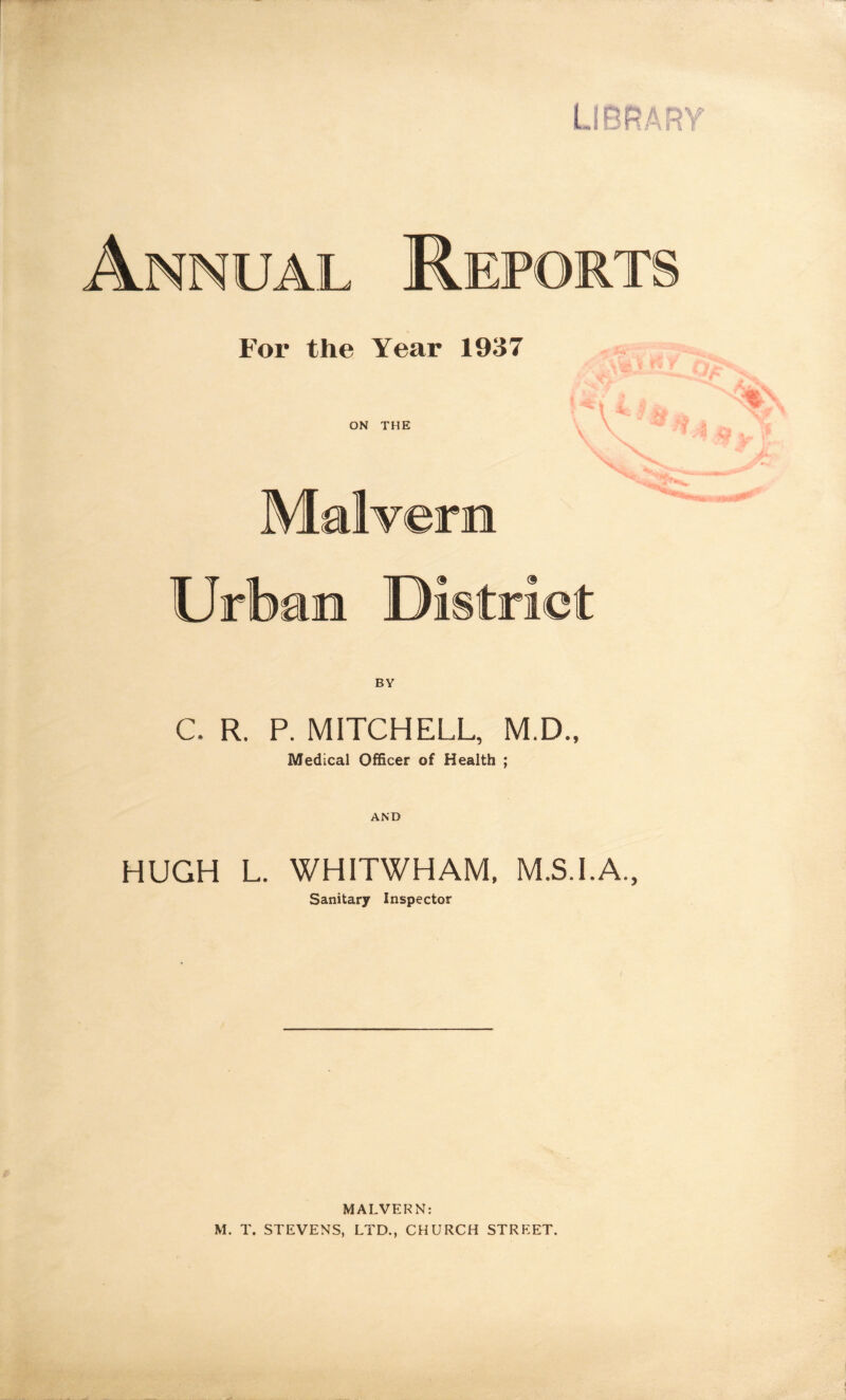 Annual Report For the Year 1937 i -V ON THE Malvern Urban Di strict C. R. P. MITCHELL, M.D., Medical Officer of Health ; AND HUGH L. WHITWHAM, M.S.I.A., Sanitary Inspector MALVERN: M. T. STEVENS, LTD., CHURCH STREET.