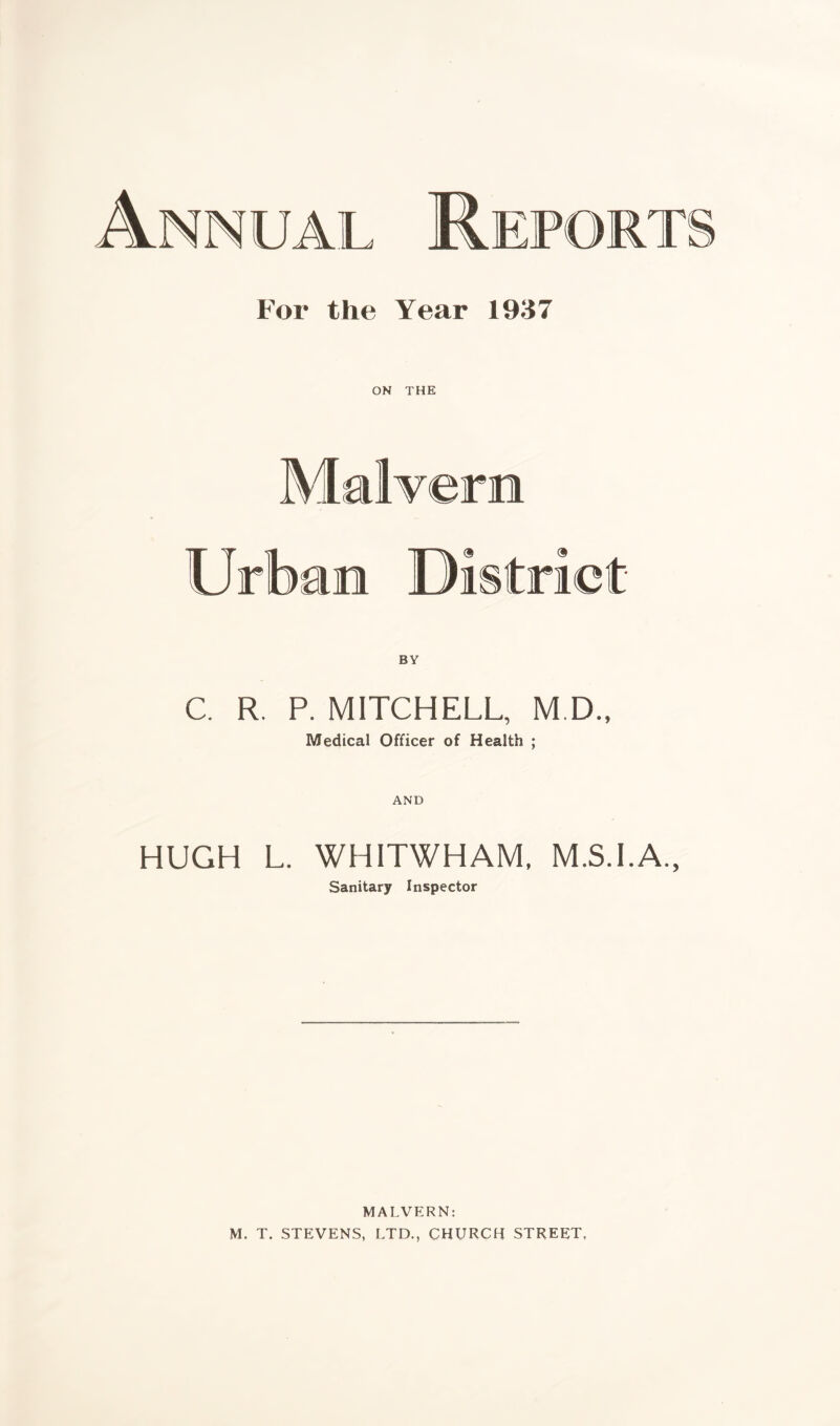 For the Year 1937 ON THE Malvern Urban Di strict BY C. R. P. MITCHELL, M D„ Medical Officer of Health ; AND HUGH L. WHITWHAM, M.S.I.A., Sanitary Inspector MALVERN: M. T. STEVENS, LTD., CHURCH STREET,