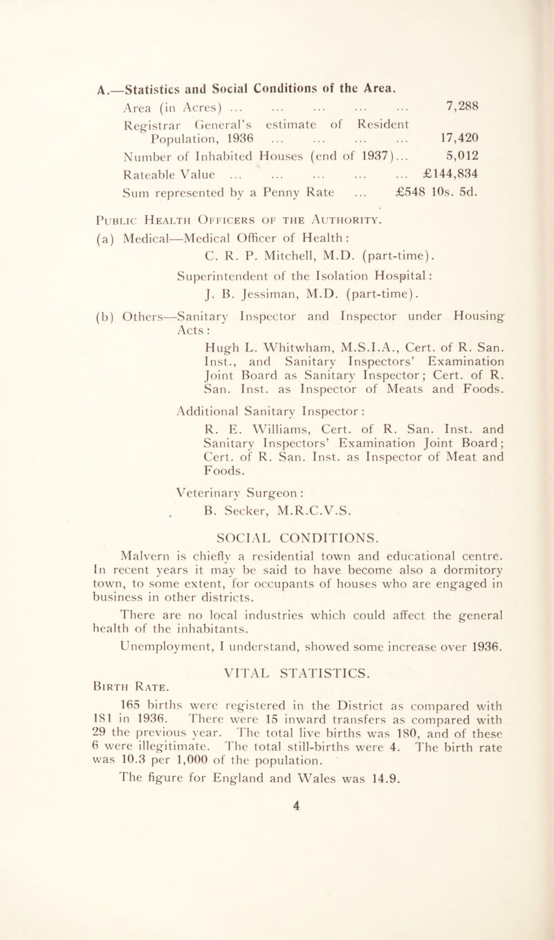 7,288 A.—Statistics and Social Conditions of the Area. Area (in Acres) ... Registrar General’s estimate of Resident Population, 1936 ... ... ... ... 17,420 Number of Inhabited Houses (end of 1937)... 5,012 Rateable Value ... ... ... ... ... £144,834 Sum represented by a Penny Rate ... £548 10s. 5d. Public Health Officers of the Authority. (a) Medical—Medical Officer of Health : C. R. P. Mitchell, M.D. (part-time). Superintendent of the Isolation Hospital: J. B. Jessiman, M.D. (part-time). (b) Others—Sanitary Inspector and Inspector under Housing Acts : Hugh L. Whitwham, M.S.I.A., Cert, of R. San. Inst., and Sanitary Inspectors’ Examination Joint Board as Sanitary Inspector; Cert, of R. San. Inst, as Inspector of Meats and Foods. Additional Sanitary Inspector : R. E. Williams, Cert, of R. San. Inst, and Sanitary Inspectors’ Examination Joint Board; Cert, of R. San. Inst, as Inspector of Meat and Foods. Veterinary Surgeon : B. Seeker, M.R.C.V.S. SOCIAL CONDITIONS. Malvern is chiefly a residential town and educational centre. In recent years it may be said to have become also a dormitory town, to some extent, for occupants of houses who are engaged in business in other districts. There are no local industries which could affect the general health of the inhabitants. Unemployment, I understand, showed some increase over 1936. VITAL STATISTICS. Birth Rate. 165 births were registered in the District as compared with 181 in 1936. There were 15 inward transfers as compared with 29 the previous year. The total live births was 180, and of these 6 were illegitimate. The total still-births were 4. The birth rate was 10.3 per 1,000 of the population. The figure for England and Wales was 14.9.