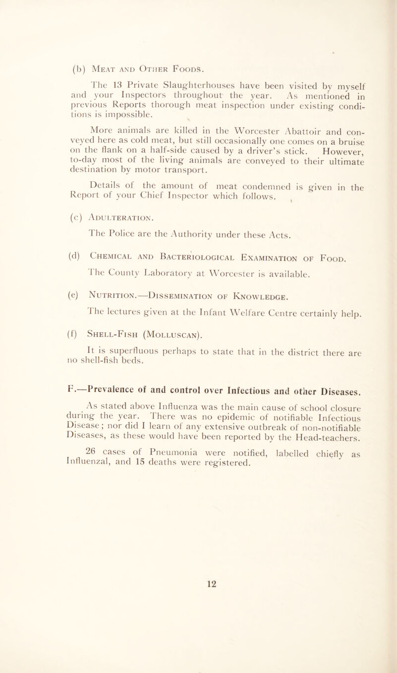 (b) Meat and Other Foods. The 13 Private Slaughterhouses have been visited by myself and your Inspectors throughout the year. As mentioned in previous Reports thorough meat inspection under existing condi¬ tions is impossible. More animals are killed in the Worcester Abattoir and con¬ veyed here as cold meat, but still occasionally one comes on a bruise on the flank on a half-side caused by a driver’s stick. However, to-day most of the living animals are conveyed to their ultimate destination by motor transport. Details of the amount of meat condemned is given in the Report of your Chief Inspector which follows. (c) Adulteration. I he Police are the Authority under these Acts. (d) Chemical and Bacteriological Examination of Food. The County Laboratory at Worcester is available. (e) Nutrition.—Dissemination of Knowledge. The lectures given at the Infant Welfare Centre certainly help. (f) Shell-Fish (Molluscan). It is superfluous perhaps to state that in the district there are no shell-fish beds. F.—Prevalence of and control over Infectious and other Diseases. As stated above Influenza was the main cause of school closure during the year. 1 here was no epidemic of notifiable Infectious Disease ,* nor did I learn of any extensive outbreak of non-notifiable Diseases, as these would have been reported by the Head-teachers. 26 cases of Pneumonia were notified, labelled chieflv as Influenzal, and 15 deaths were registered.